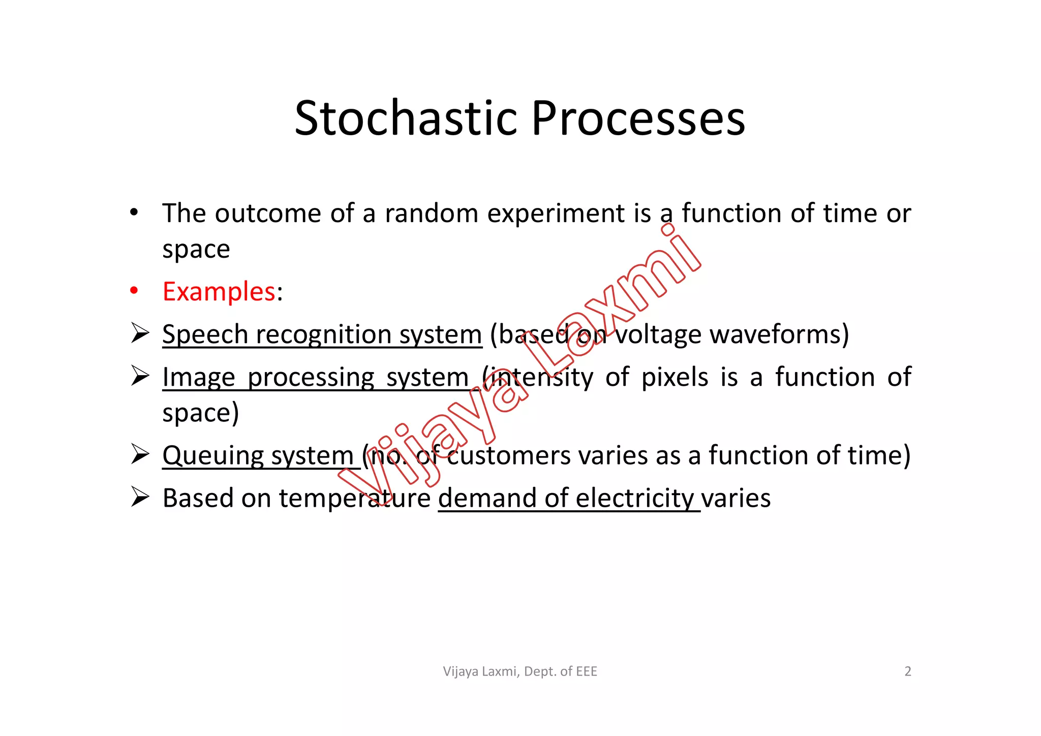 Stochastic Processes
• The outcome of a random experiment is a function of time or
space
• Examples:
 Speech recognition system (based on voltage waveforms)
 Image processing system (intensity of pixels is a function of Image processing system (intensity of pixels is a function of
space)
 Queuing system (no. of customers varies as a function of time)
 Based on temperature demand of electricity varies
2Vijaya Laxmi, Dept. of EEE
 