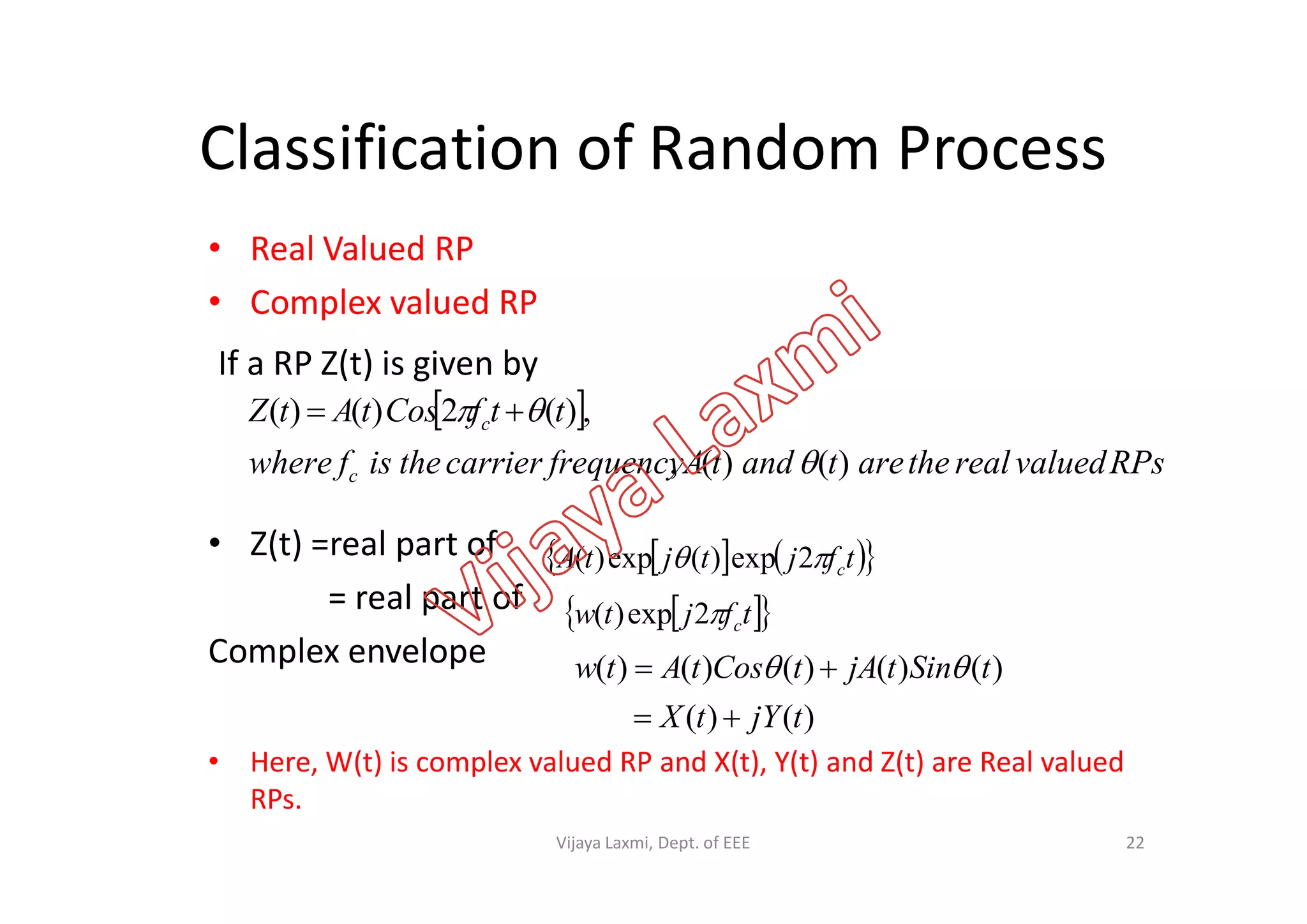 Classification of Random Process
• Real Valued RP
• Complex valued RP
If a RP Z(t) is given by
 
RPsvaluedrealthearetandtAfrequencycarriertheisfwhere
ttfCostAtZ c
)()(,
,)(2)()(

 
• Z(t) =real part of
= real part of
Complex envelope
• Here, W(t) is complex valued RP and X(t), Y(t) and Z(t) are Real valued
RPs.
RPsvaluedrealthearetandtAfrequencycarriertheisfwhere c )()(, 
    tfjtjtA c 2exp)(exp)(
  tfjtw c2exp)(
)()(
)()()()()(
tjYtX
tSintjAtCostAtw

 
22Vijaya Laxmi, Dept. of EEE
 