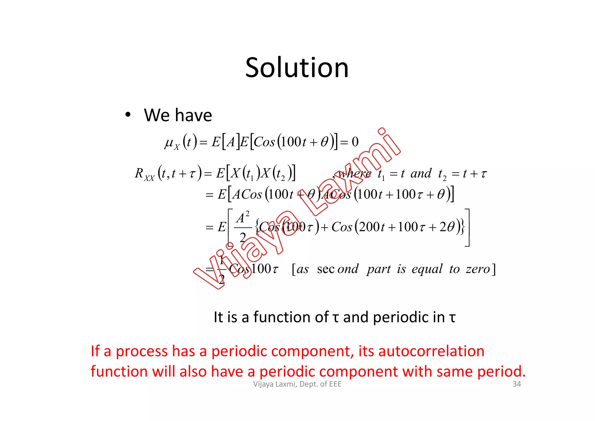 Solution
• We have
       0100   tCosEAEtX
      
    100100100
,,
2
2121
A
tACostACosE
ttandttwheretXtXEttRXX





It is a function of τ and periodic in τ
If a process has a periodic component, its autocorrelation
function will also have a periodic component with same period.
34
    
]sec[100
2
1
2100200100
2
2
zerotoequalispartondasCos
tCosCos
A
E










Vijaya Laxmi, Dept. of EEE
 