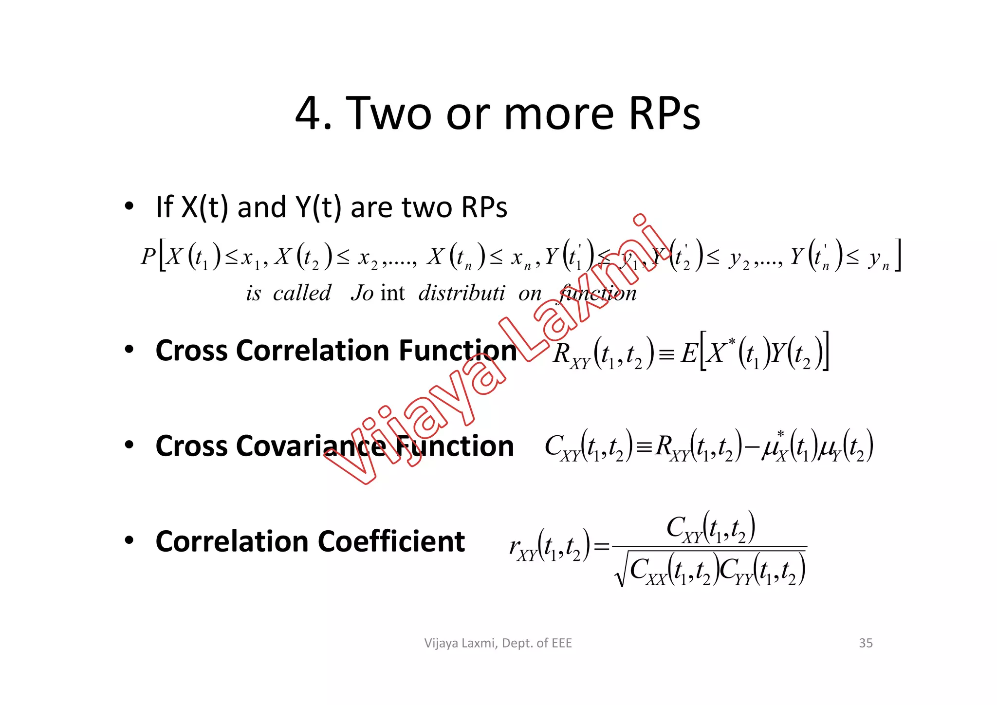 4. Two or more RPs
• If X(t) and Y(t) are two RPs
• Cross Correlation Function
            
functionondistributiJocalledis
ytYytYytYxtXxtXxtXP nnnn
int
,...,,,,....,, '
2
'
21
'
12211 
      *
, tYtXEttR • Cross Correlation Function
• Cross Covariance Function
• Correlation Coefficient
      21
*
21, tYtXEttRXY 
       21
*
2121 ,, ttttRttC YXXYXY 
   
   2121
21
21
,,
,
,
ttCttC
ttC
ttr
YYXX
XY
XY 
35Vijaya Laxmi, Dept. of EEE
 