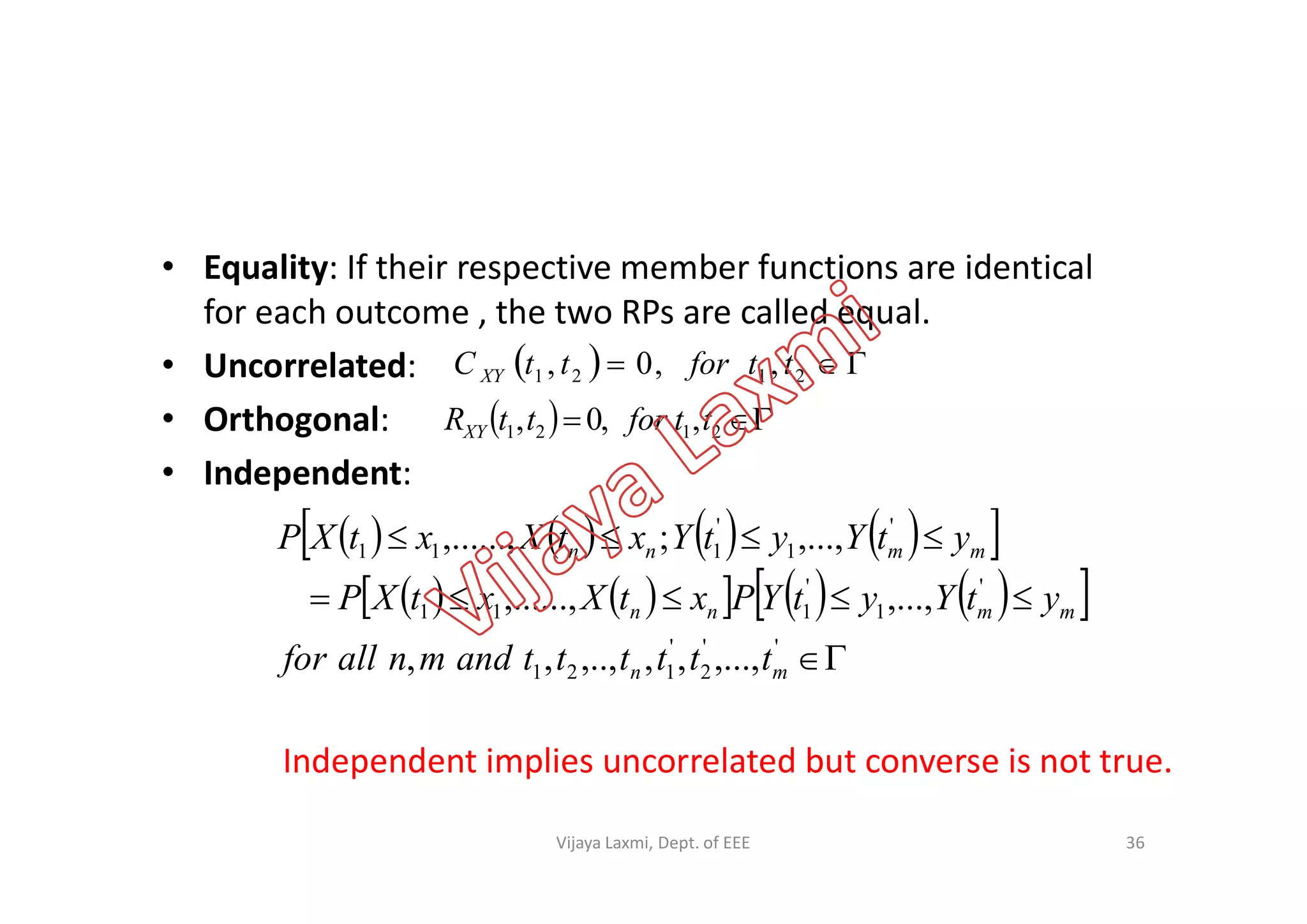 • Equality: If their respective member functions are identical
for each outcome , the two RPs are called equal.
• Uncorrelated:
• Orthogonal:
• Independent:
   2121 ,,0, ttforttC XY
   2121 ,,0, ttforttRXY
• Independent:
        
         



''
2
'
121
'
1
'
111
'
1
'
111
,...,,,,..,,,
,...,,......,
,...,;,......,
mn
mmnn
mmnn
ttttttandmnallfor
ytYytYPxtXxtXP
ytYytYxtXxtXP
Independent implies uncorrelated but converse is not true.
36Vijaya Laxmi, Dept. of EEE
 