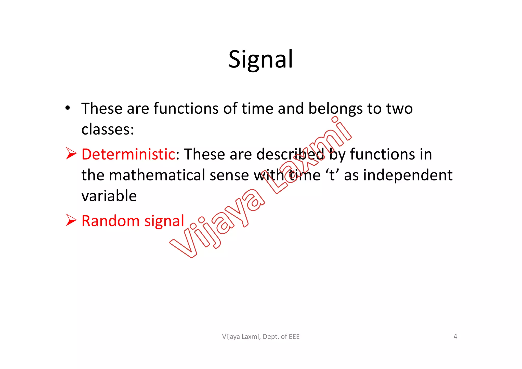 Signal
• These are functions of time and belongs to two
classes:
 Deterministic: These are described by functions in
the mathematical sense with time ‘t’ as independentthe mathematical sense with time ‘t’ as independent
variable
 Random signal
4Vijaya Laxmi, Dept. of EEE
 