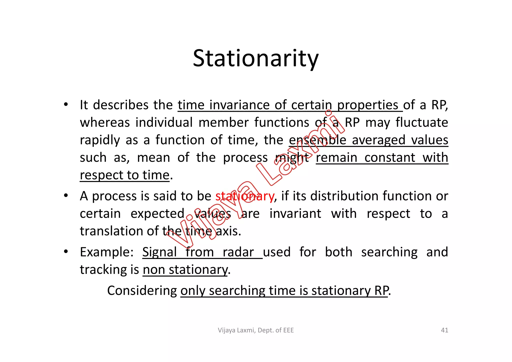 Stationarity
• It describes the time invariance of certain properties of a RP,
whereas individual member functions of a RP may fluctuate
rapidly as a function of time, the ensemble averaged values
such as, mean of the process might remain constant with
respect to time.respect to time.
• A process is said to be stationary, if its distribution function or
certain expected values are invariant with respect to a
translation of the time axis.
• Example: Signal from radar used for both searching and
tracking is non stationary.
Considering only searching time is stationary RP.
41Vijaya Laxmi, Dept. of EEE
 