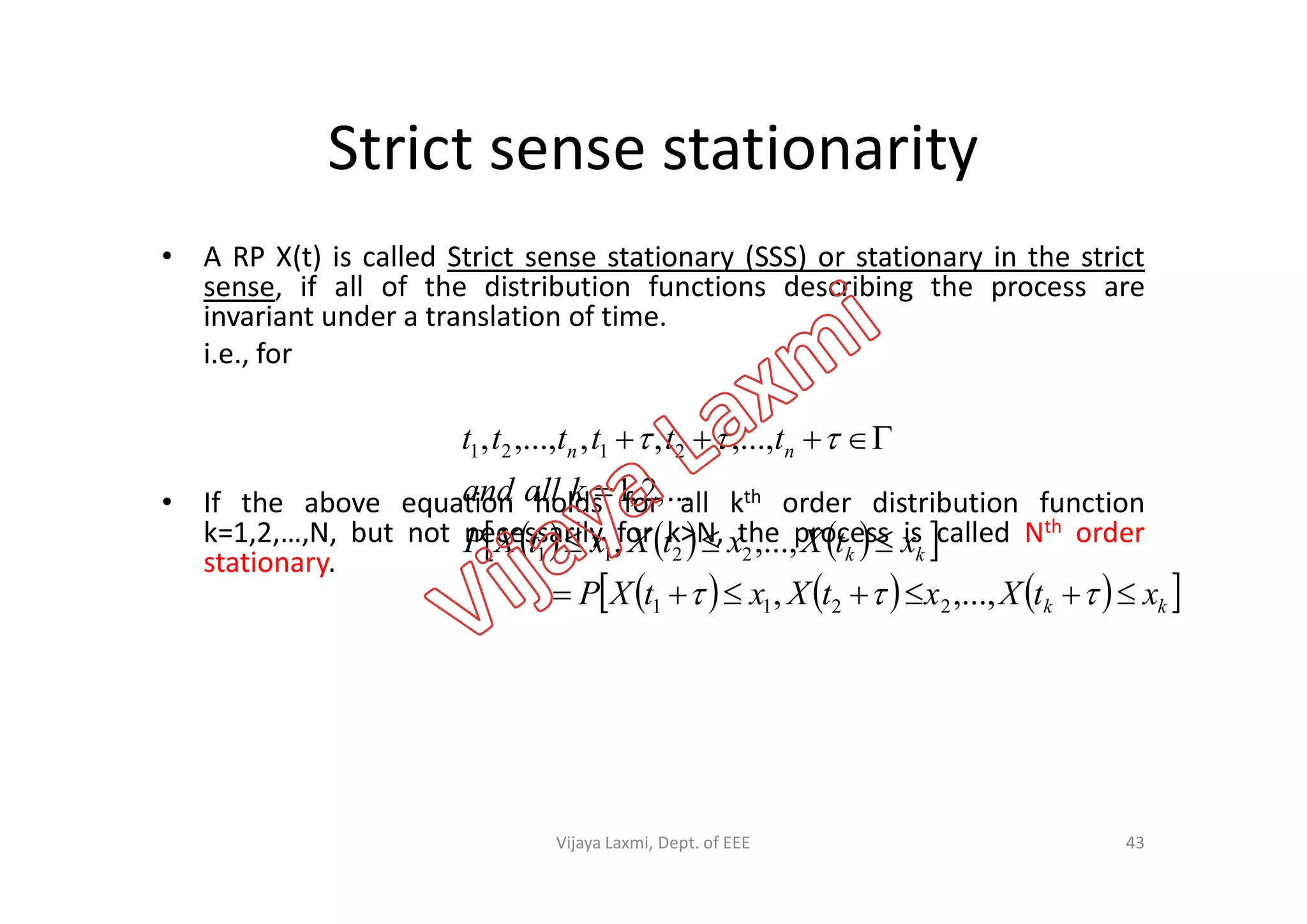 Strict sense stationarity
• A RP X(t) is called Strict sense stationary (SSS) or stationary in the strict
sense, if all of the distribution functions describing the process are
invariant under a translation of time.
i.e., for
nn tttttt   ,...,,,,...,, 2121
• If the above equation holds for all kth order distribution function
k=1,2,…,N, but not necessarily for k>N, the process is called Nth order
stationary.
      
      kk
kk
nn
xtXxtXxtXP
xtXxtXxtXP
kalland



 ,...,,
,...,,
...,2,1
2211
2211
2121
43Vijaya Laxmi, Dept. of EEE
 