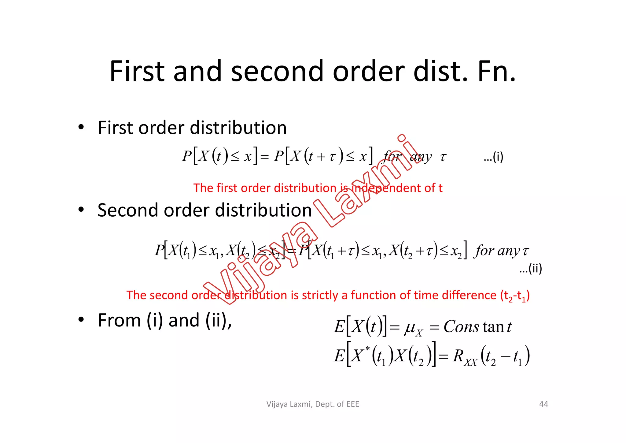 First and second order dist. Fn.
• First order distribution
• Second order distribution
       anyforxtXPxtXP 
The first order distribution is independent of t
…(i)
Second order distribution
• From (i) and (ii),
           anyforxtXxtXPxtXxtXP 22112211 ,, 
The second order distribution is strictly a function of time difference (t2-t1)
…(ii)
  
      1221
*
tan
ttRtXtXE
tConstXE
XX
X

 
44Vijaya Laxmi, Dept. of EEE
 