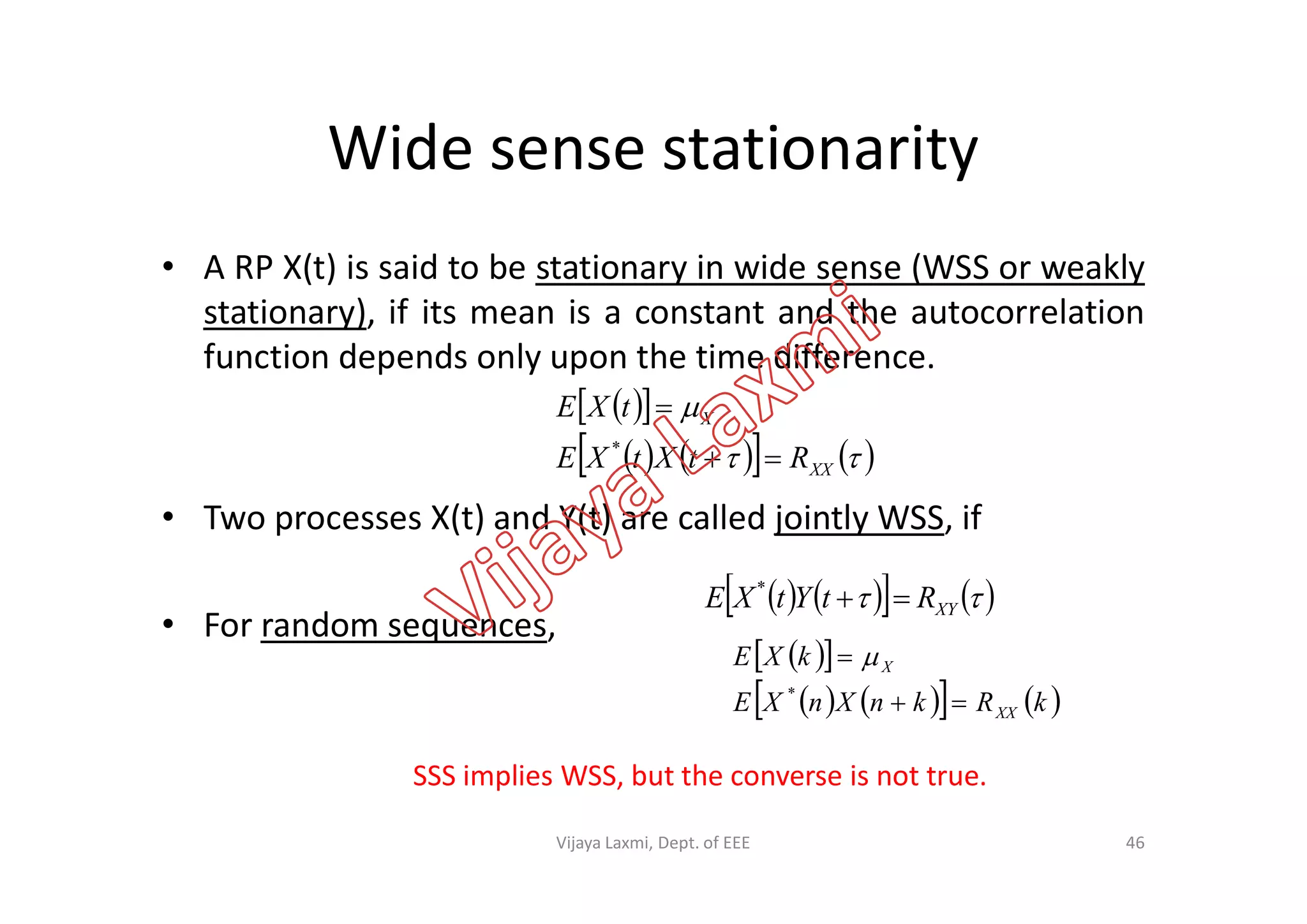 Wide sense stationarity
• A RP X(t) is said to be stationary in wide sense (WSS or weakly
stationary), if its mean is a constant and the autocorrelation
function depends only upon the time difference.
  
      

XX
X
RtXtXE
tXE


*
• Two processes X(t) and Y(t) are called jointly WSS, if
• For random sequences,
       XXRtXtXE 
       XYRtYtXE *
  
      kRknXnXE
kXE
XX
X


*

SSS implies WSS, but the converse is not true.
46Vijaya Laxmi, Dept. of EEE
 