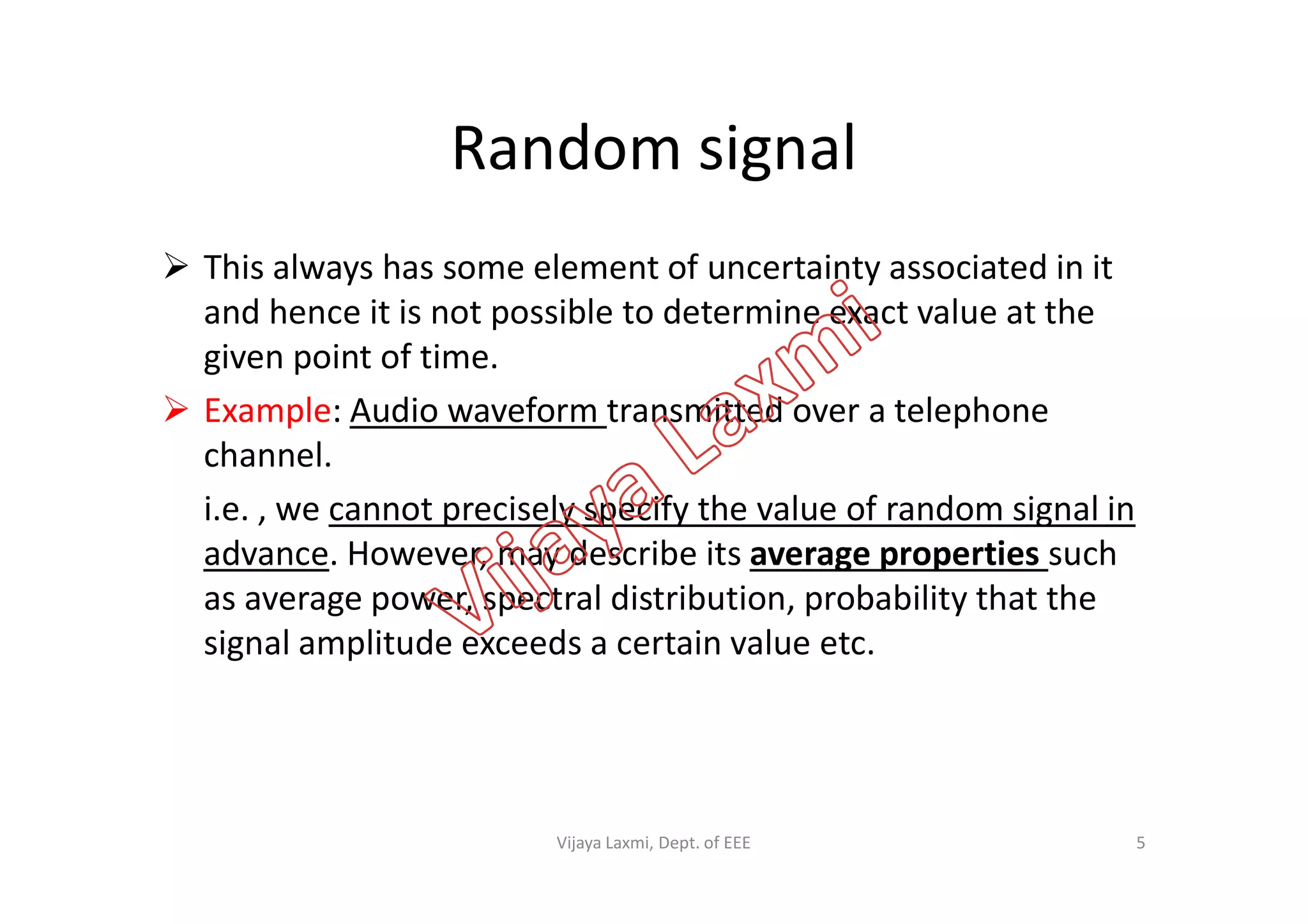 Random signal
 This always has some element of uncertainty associated in it
and hence it is not possible to determine exact value at the
given point of time.
 Example: Audio waveform transmitted over a telephone
channel.channel.
i.e. , we cannot precisely specify the value of random signal in
advance. However, may describe its average properties such
as average power, spectral distribution, probability that the
signal amplitude exceeds a certain value etc.
5Vijaya Laxmi, Dept. of EEE
 