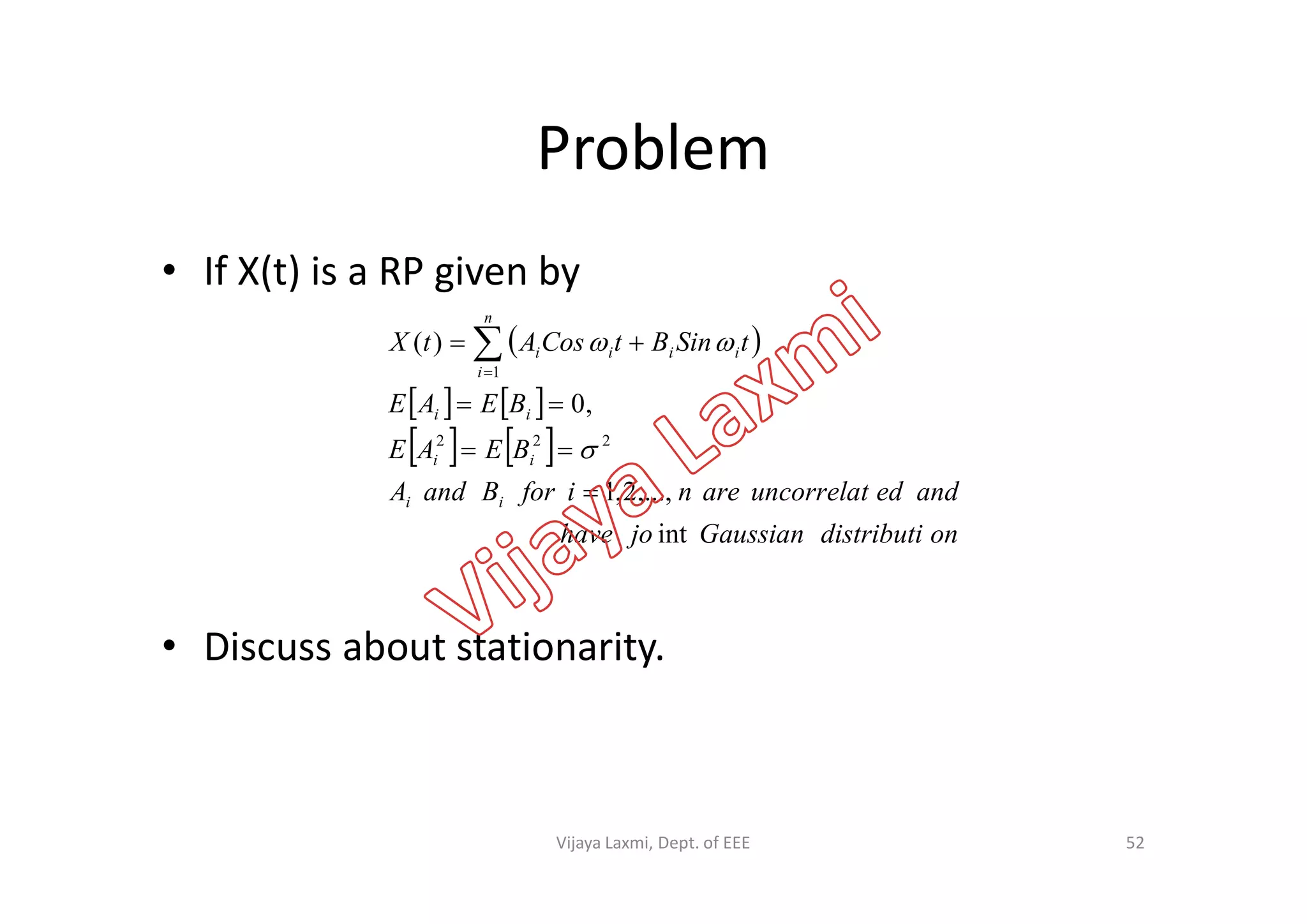 Problem
• If X(t) is a RP given by
 
   
   BEAE
BEAE
tSinBtCosAtX
ii
ii
n
i
iiii
,0
)(
222
1


 


• Discuss about stationarity.
   
ondistributiGaussianjohave
andeduncorrelatareniforBandA
BEAE
ii
ii
int
,...,2,1
 
52Vijaya Laxmi, Dept. of EEE
 
