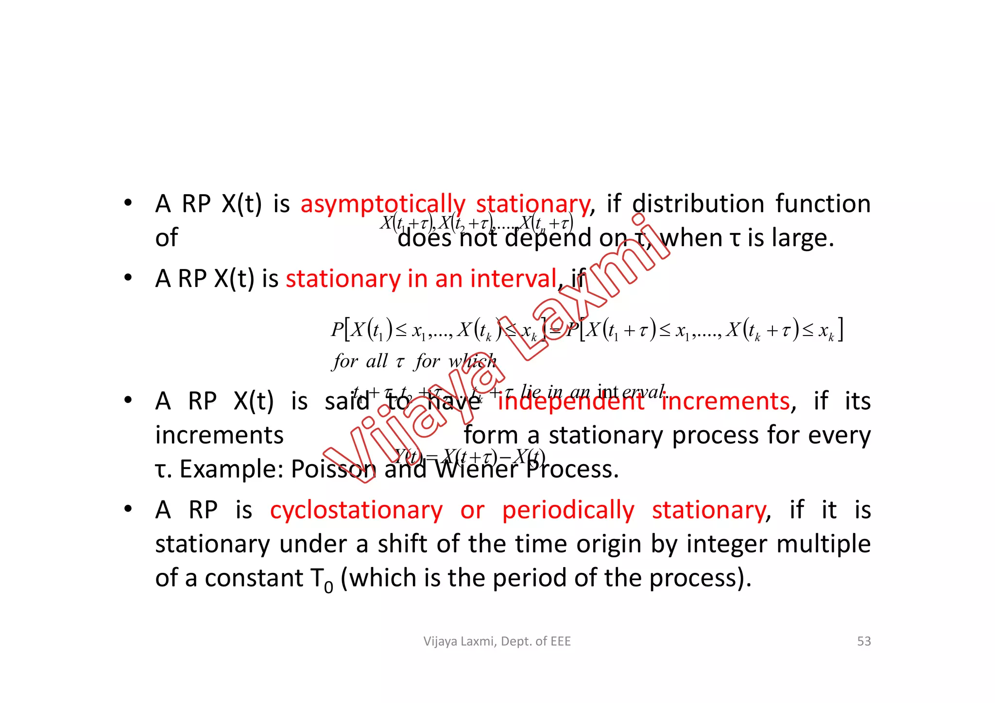 • A RP X(t) is asymptotically stationary, if distribution function
of does not depend on τ, when τ is large.
• A RP X(t) is stationary in an interval, if
       ntXtXtX ....,,, 21
         ,....,,..., 1111
whichforallfor
xtXxtXPxtXxtXP kkkk

 
• A RP X(t) is said to have independent increments, if its
increments form a stationary process for every
τ. Example: Poisson and Wiener Process.
• A RP is cyclostationary or periodically stationary, if it is
stationary under a shift of the time origin by integer multiple
of a constant T0 (which is the period of the process).
.int,...,, 21 ervalaninliettt
whichforallfor
k 


)()()( tXtXtY  
53Vijaya Laxmi, Dept. of EEE
 