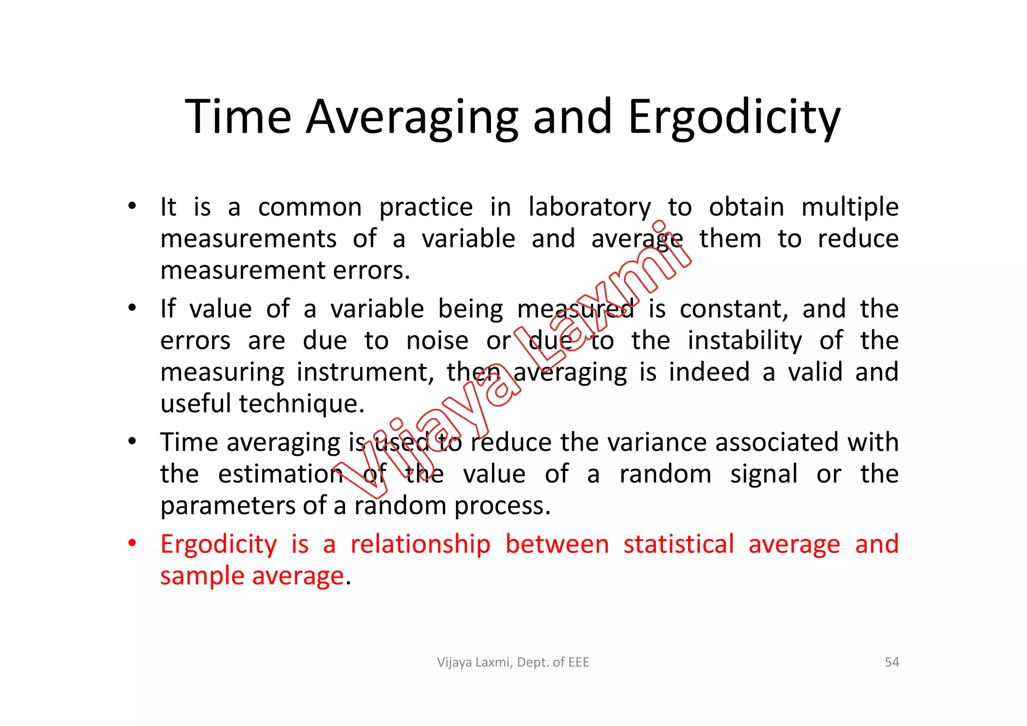 Time Averaging and Ergodicity
• It is a common practice in laboratory to obtain multiple
measurements of a variable and average them to reduce
measurement errors.
• If value of a variable being measured is constant, and the
errors are due to noise or due to the instability of the
measuring instrument, then averaging is indeed a valid andmeasuring instrument, then averaging is indeed a valid and
useful technique.
• Time averaging is used to reduce the variance associated with
the estimation of the value of a random signal or the
parameters of a random process.
• Ergodicity is a relationship between statistical average and
sample average.
54Vijaya Laxmi, Dept. of EEE
 