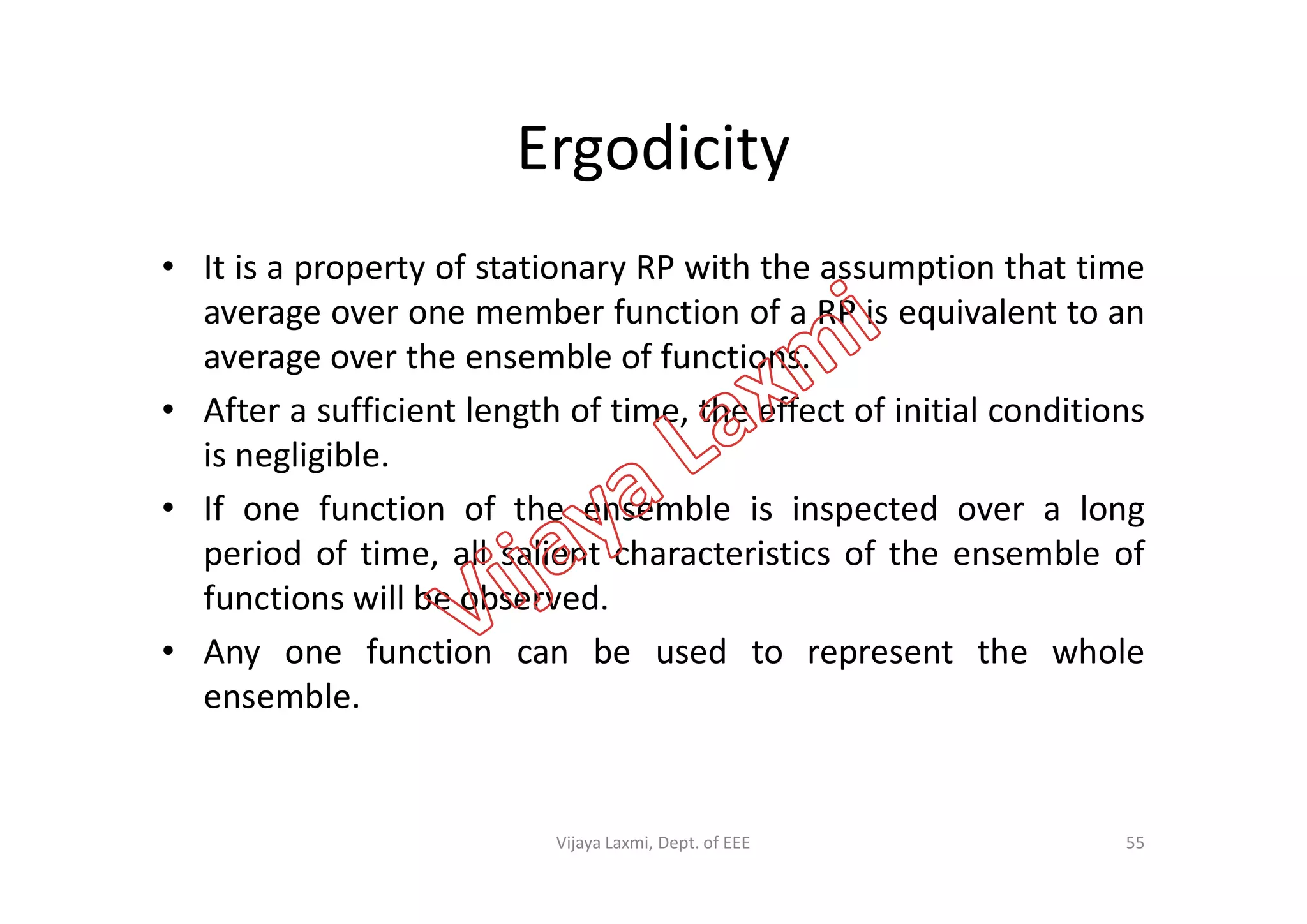 Ergodicity
• It is a property of stationary RP with the assumption that time
average over one member function of a RP is equivalent to an
average over the ensemble of functions.
• After a sufficient length of time, the effect of initial conditions
is negligible.is negligible.
• If one function of the ensemble is inspected over a long
period of time, all salient characteristics of the ensemble of
functions will be observed.
• Any one function can be used to represent the whole
ensemble.
55Vijaya Laxmi, Dept. of EEE
 