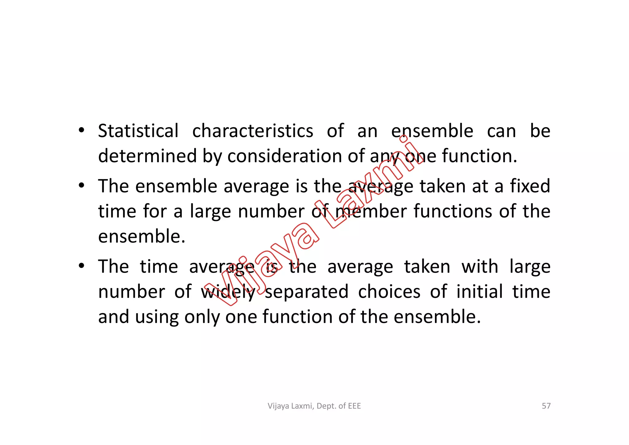 • Statistical characteristics of an ensemble can be
determined by consideration of any one function.
• The ensemble average is the average taken at a fixed
time for a large number of member functions of thetime for a large number of member functions of the
ensemble.
• The time average is the average taken with large
number of widely separated choices of initial time
and using only one function of the ensemble.
57Vijaya Laxmi, Dept. of EEE
 