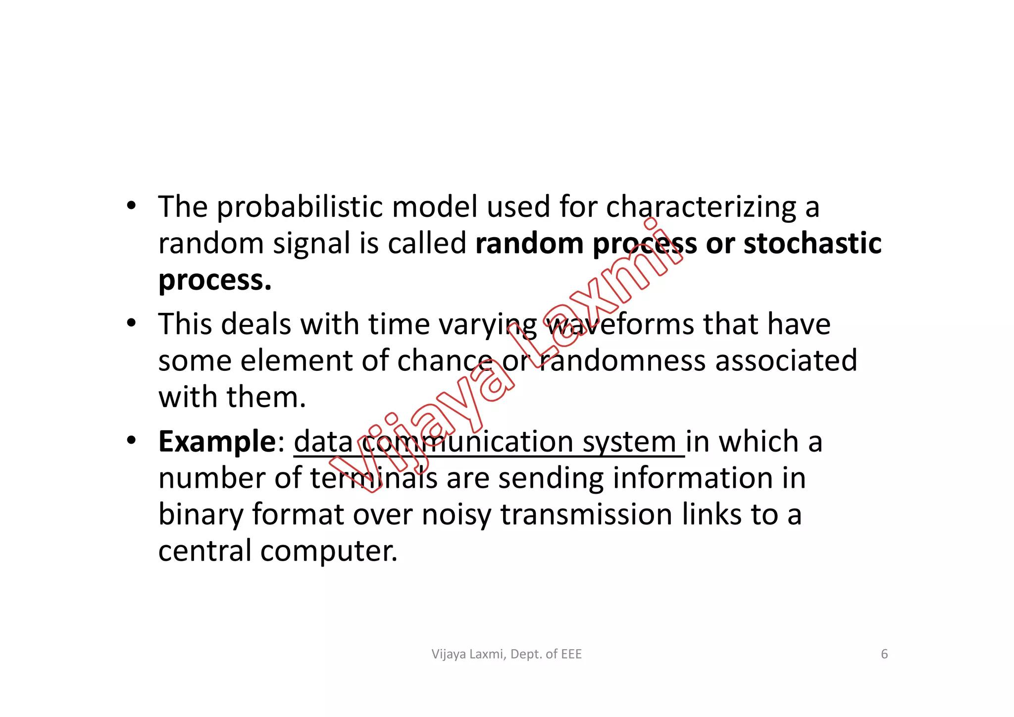 • The probabilistic model used for characterizing a
random signal is called random process or stochastic
process.
• This deals with time varying waveforms that have
some element of chance or randomness associatedsome element of chance or randomness associated
with them.
• Example: data communication system in which a
number of terminals are sending information in
binary format over noisy transmission links to a
central computer.
6Vijaya Laxmi, Dept. of EEE
 