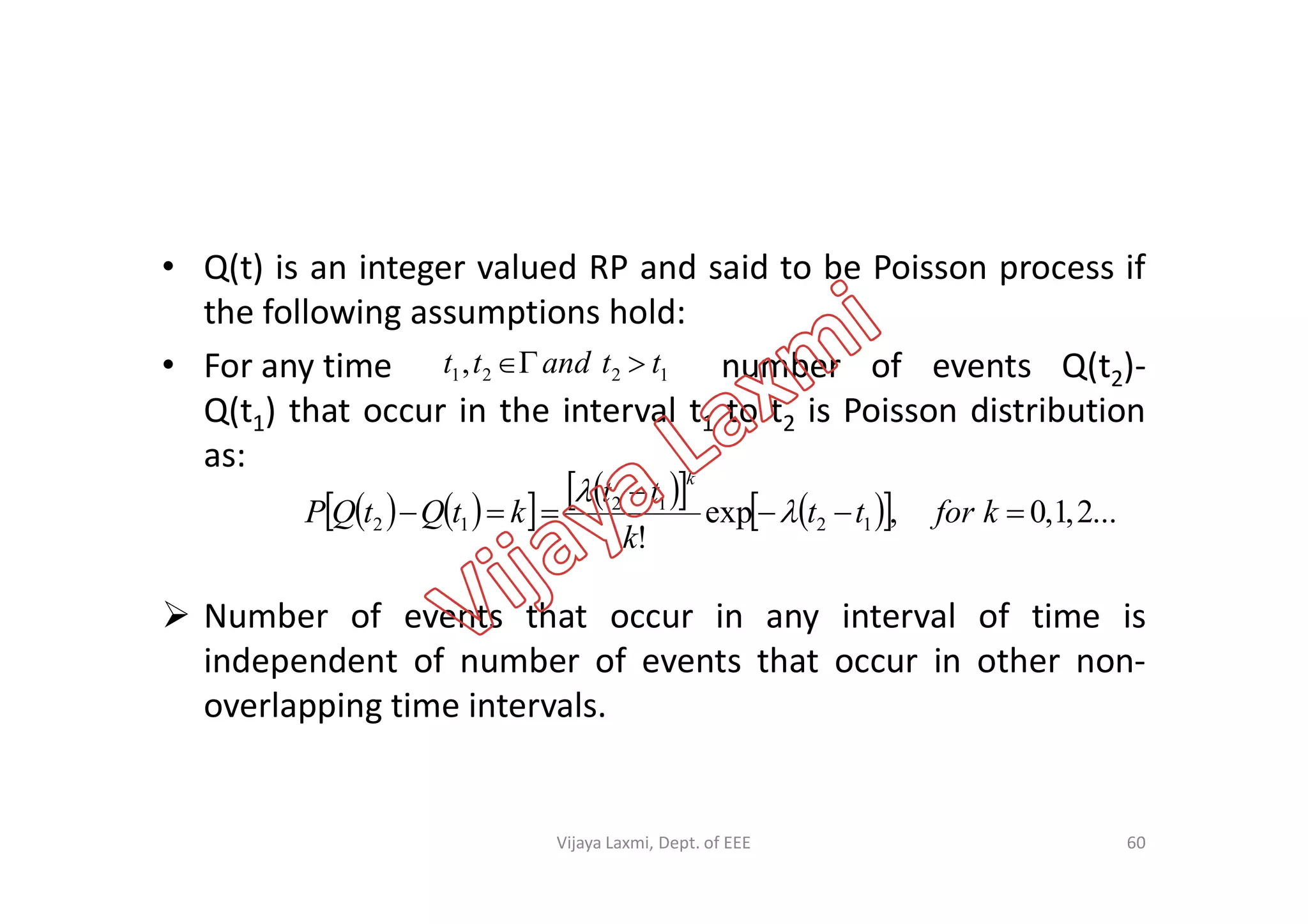 • Q(t) is an integer valued RP and said to be Poisson process if
the following assumptions hold:
• For any time number of events Q(t2)-
Q(t1) that occur in the interval t1 to t2 is Poisson distribution
as:
1221, ttandtt 
as:
 Number of events that occur in any interval of time is
independent of number of events that occur in other non-
overlapping time intervals.
           ...2,1,0,exp
!
12
12
12 

 kfortt
k
tt
ktQtQP
k


60Vijaya Laxmi, Dept. of EEE
 