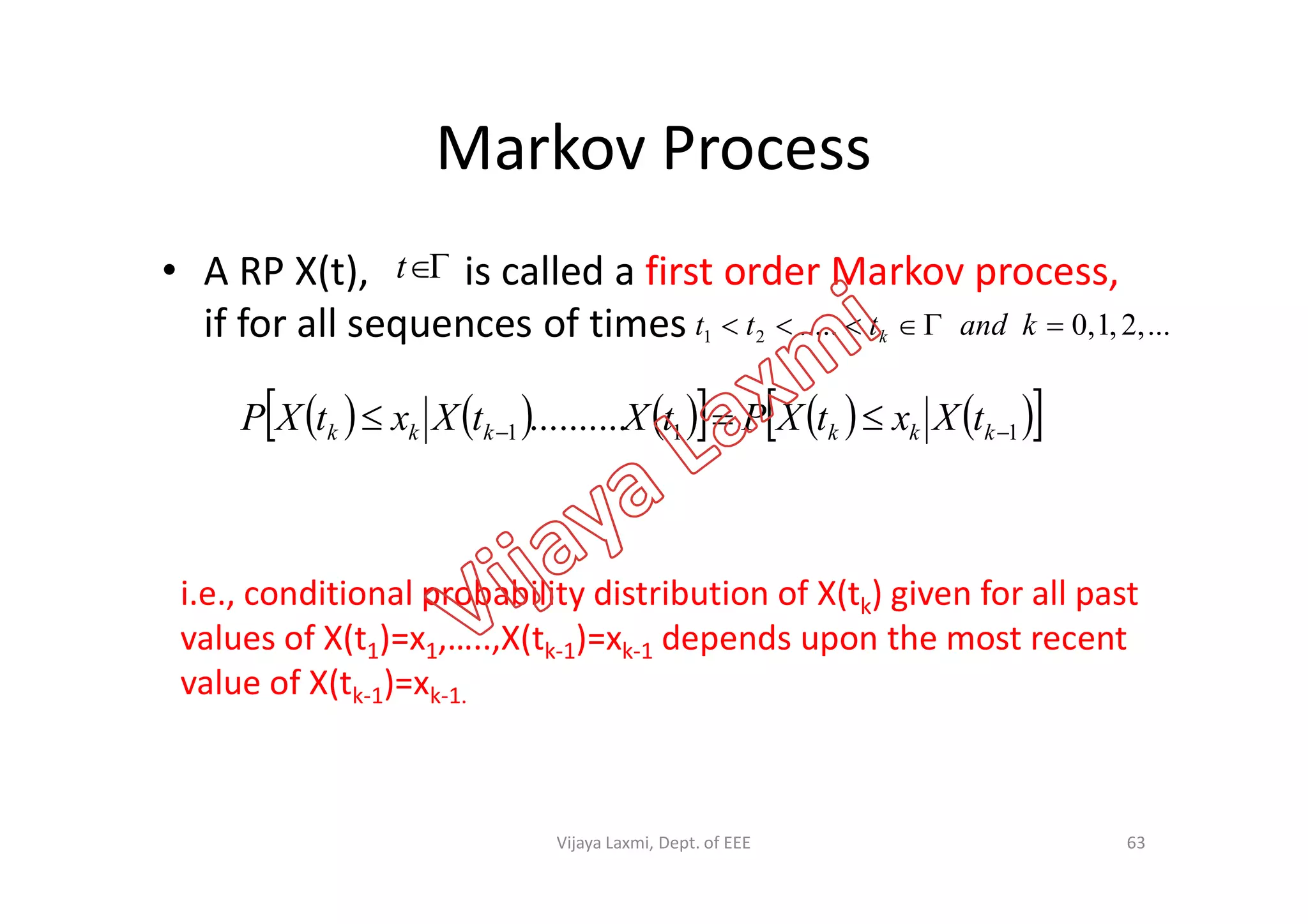 Markov Process
• A RP X(t), is called a first order Markov process,
if for all sequences of times
t
...,2,1,0.....21  kandttt k
           111 ..........   kkkkkk tXxtXPtXtXxtXP
i.e., conditional probability distribution of X(tk) given for all past
values of X(t1)=x1,…..,X(tk-1)=xk-1 depends upon the most recent
value of X(tk-1)=xk-1.
63Vijaya Laxmi, Dept. of EEE
 