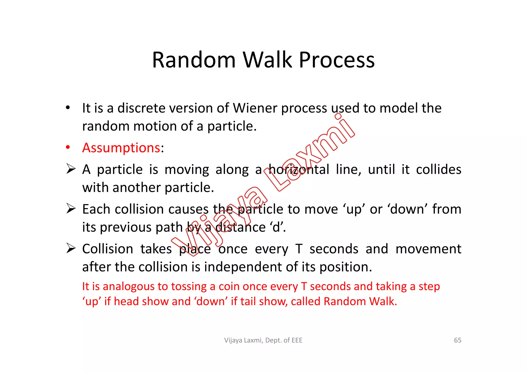 Random Walk Process
• It is a discrete version of Wiener process used to model the
random motion of a particle.
• Assumptions:
 A particle is moving along a horizontal line, until it collides
with another particle.with another particle.
 Each collision causes the particle to move ‘up’ or ‘down’ from
its previous path by a distance ‘d’.
 Collision takes place once every T seconds and movement
after the collision is independent of its position.
It is analogous to tossing a coin once every T seconds and taking a step
‘up’ if head show and ‘down’ if tail show, called Random Walk.
65Vijaya Laxmi, Dept. of EEE
 
