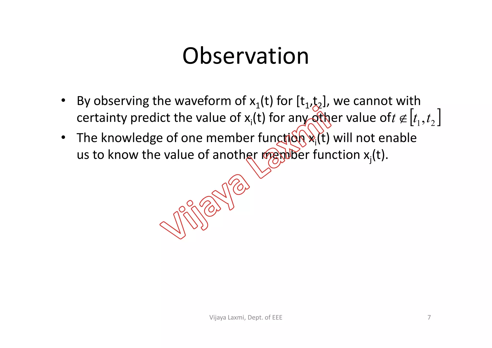 Observation
• By observing the waveform of x1(t) for [t1,t2], we cannot with
certainty predict the value of xi(t) for any other value of
• The knowledge of one member function xi(t) will not enable
us to know the value of another member function xj(t).
 21,ttt 
7Vijaya Laxmi, Dept. of EEE
 