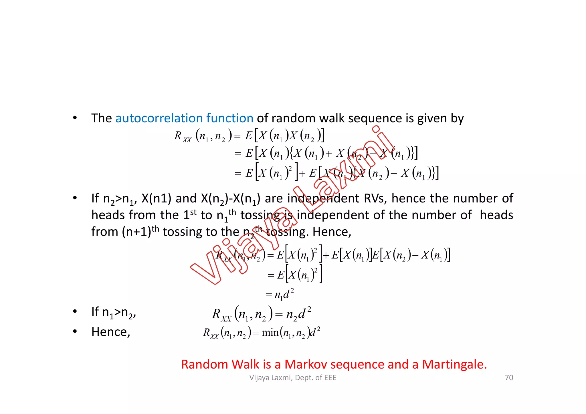 • The autocorrelation function of random walk sequence is given by
• If n2>n1, X(n1) and X(n2)-X(n1) are independent RVs, hence the number of
heads from the 1st to n th tossing is independent of the number of heads
      
         
          121
2
1
1211
2121 ,
nXnXnXEnXE
nXnXnXnXE
nXnXEnnRXX



2 1 2 1
heads from the 1st to n1
th tossing is independent of the number of heads
from (n+1)th tossing to the n2
th tossing. Hence,
• If n1>n2,
• Hence,
            
  
2
1
2
1
121
2
121,
dn
nXE
nXnXEnXEnXEnnRXX



  2
221, dnnnRXX 
    2
2121 ,min, dnnnnRXX 
Random Walk is a Markov sequence and a Martingale.
70Vijaya Laxmi, Dept. of EEE
 