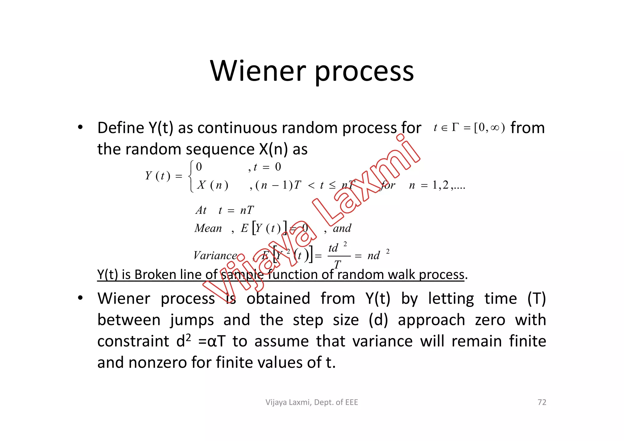 Wiener process
• Define Y(t) as continuous random process for from
the random sequence X(n) as
),0[ t






,....2,1)1(,)(
0,0
)(
nfornTtTnnX
t
tY
 
nTtAt


Y(t) is Broken line of sample function of random walk process.
• Wiener process is obtained from Y(t) by letting time (T)
between jumps and the step size (d) approach zero with
constraint d2 =αT to assume that variance will remain finite
and nonzero for finite values of t.
72
 
   2
2
2
,
,0)(,
nd
T
td
tYEVariance
andtYEMean


Vijaya Laxmi, Dept. of EEE
 