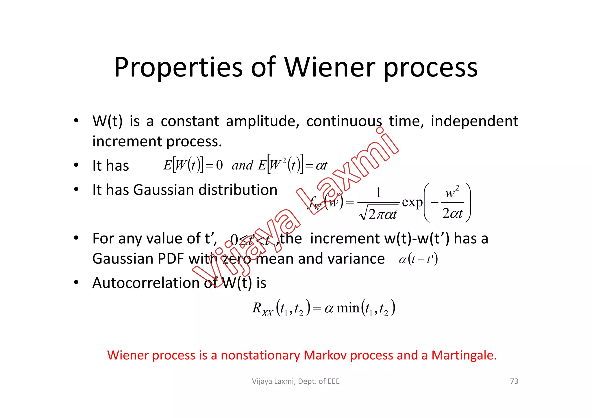 Properties of Wiener process
• W(t) is a constant amplitude, continuous time, independent
increment process.
• It has
• It has Gaussian distribution
  






t
w
t
wfW
 2
exp
2
1 2
      ttWEandtWE  2
0
• For any value of t’, ,the increment w(t)-w(t’) has a
Gaussian PDF with zero mean and variance
• Autocorrelation of W(t) is
tt  '0
 'tt 
  




tt
wfW
 2
exp
2
   2121 ,min, ttttRXX 
Wiener process is a nonstationary Markov process and a Martingale.
73Vijaya Laxmi, Dept. of EEE
 