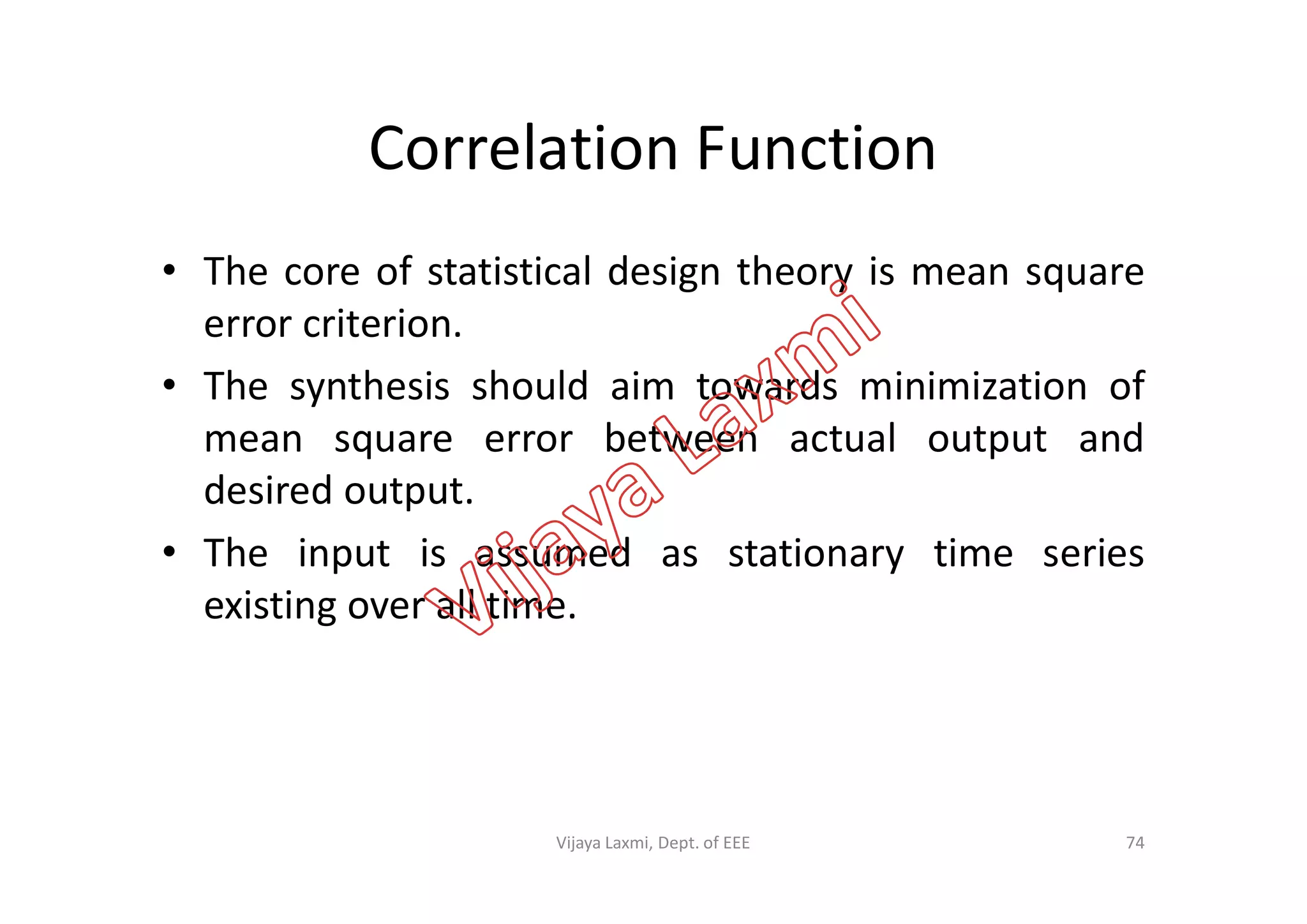 Correlation Function
• The core of statistical design theory is mean square
error criterion.
• The synthesis should aim towards minimization of
mean square error between actual output andmean square error between actual output and
desired output.
• The input is assumed as stationary time series
existing over all time.
74Vijaya Laxmi, Dept. of EEE
 