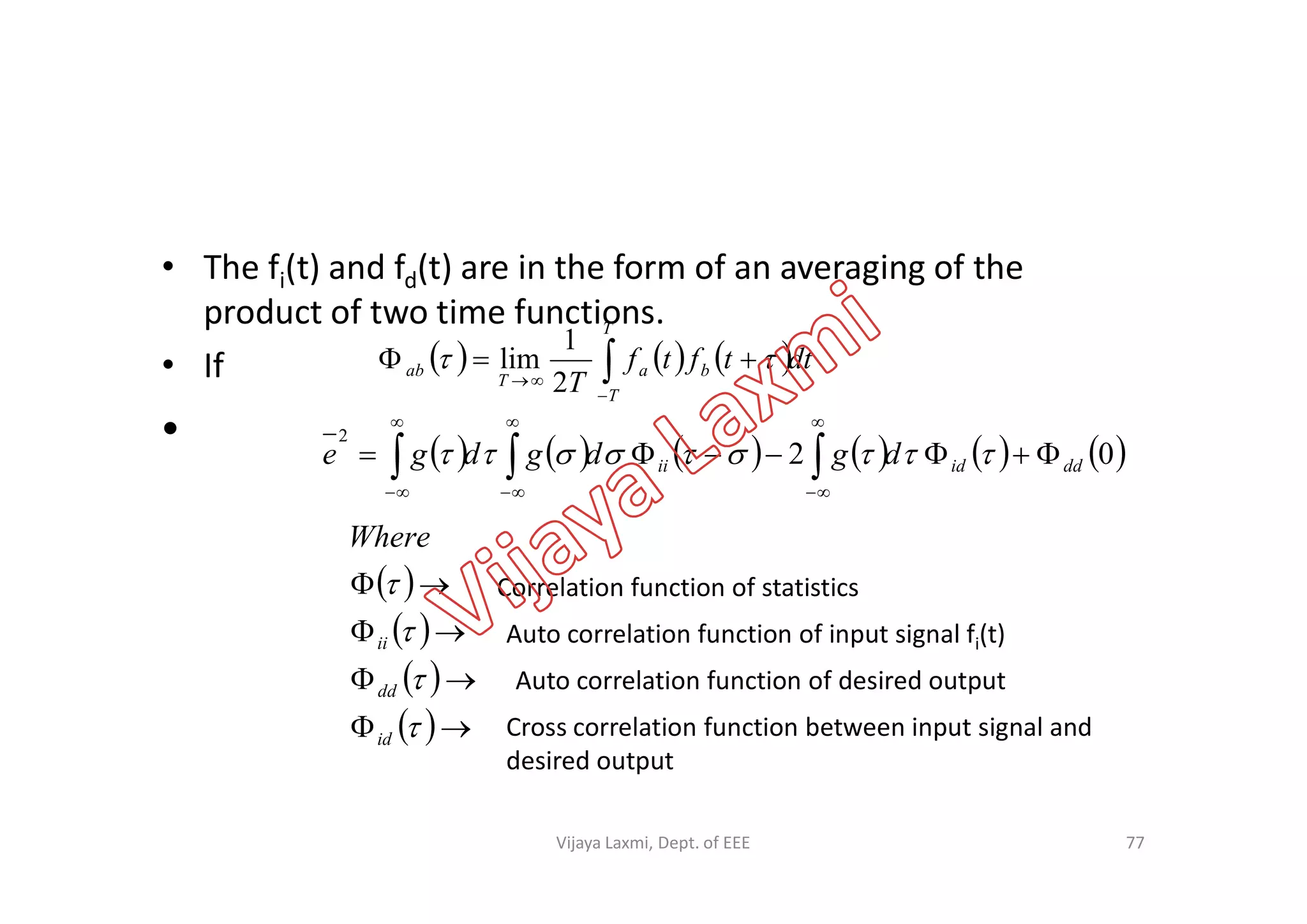 • The fi(t) and fd(t) are in the form of an averaging of the
product of two time functions.
• If
•
     dttftf
T
T
T
ba
T
ab 

 
2
1
lim
           02
2
ddidii dgdgdge  

           02 ddidii dgdgdge   

Correlation function of statistics
Auto correlation function of input signal fi(t)
Auto correlation function of desired output
Cross correlation function between input signal and
desired output
77
 
 
 
 







id
dd
ii
Where
Vijaya Laxmi, Dept. of EEE
 