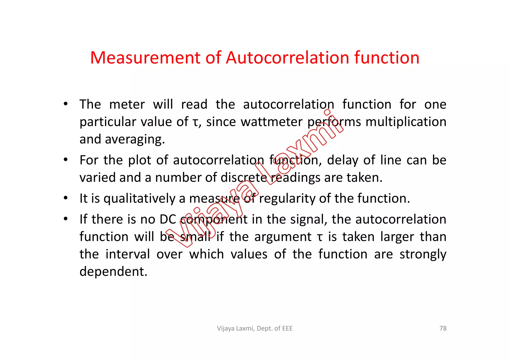Measurement of Autocorrelation function
• The meter will read the autocorrelation function for one
particular value of τ, since wattmeter performs multiplication
and averaging.
• For the plot of autocorrelation function, delay of line can be
varied and a number of discrete readings are taken.varied and a number of discrete readings are taken.
• It is qualitatively a measure of regularity of the function.
• If there is no DC component in the signal, the autocorrelation
function will be small if the argument τ is taken larger than
the interval over which values of the function are strongly
dependent.
78Vijaya Laxmi, Dept. of EEE
 
