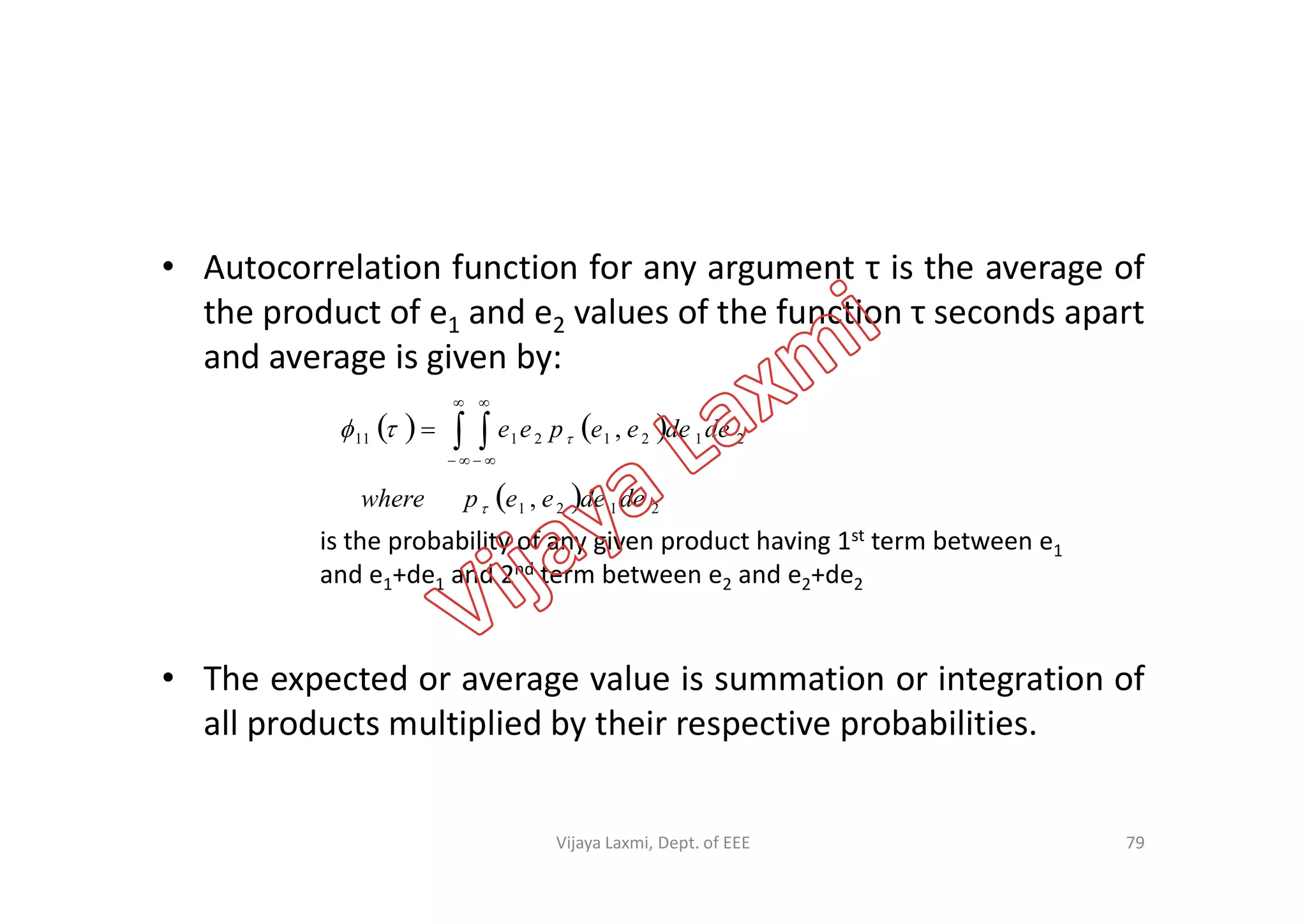 • Autocorrelation function for any argument τ is the average of
the product of e1 and e2 values of the function τ seconds apart
and average is given by:
    




 21212111 , dedeeepee 
• The expected or average value is summation or integration of
all products multiplied by their respective probabilities.
 
is the probability of any given product having 1st term between e1
and e1+de1 and 2nd term between e2 and e2+de2
79
  2121 , dedeeepwhere 
Vijaya Laxmi, Dept. of EEE
 