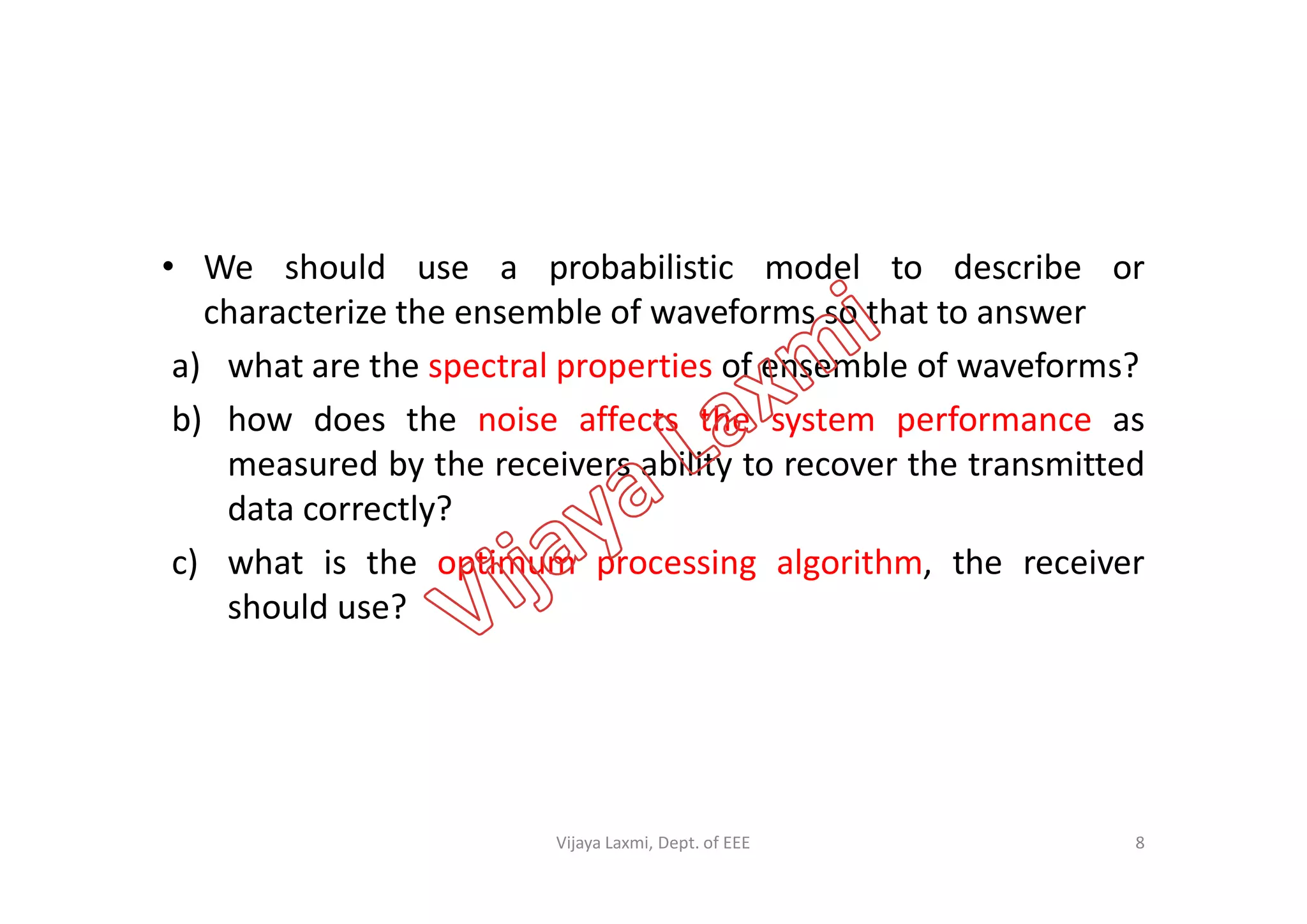 • We should use a probabilistic model to describe or
characterize the ensemble of waveforms so that to answer
a) what are the spectral properties of ensemble of waveforms?
b) how does the noise affects the system performance as
measured by the receivers ability to recover the transmittedmeasured by the receivers ability to recover the transmitted
data correctly?
c) what is the optimum processing algorithm, the receiver
should use?
8Vijaya Laxmi, Dept. of EEE
 