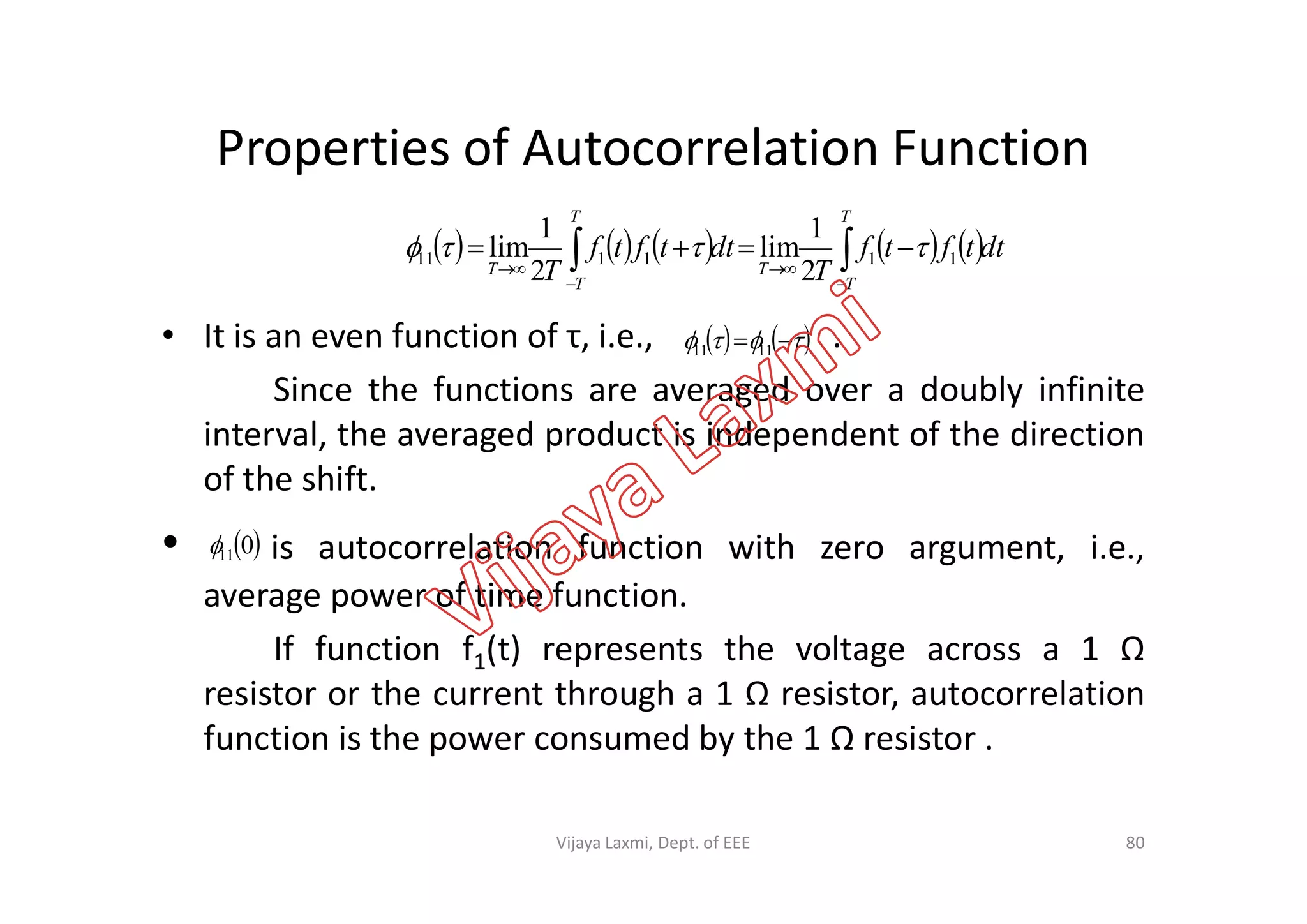 Properties of Autocorrelation Function
• It is an even function of τ, i.e., .
Since the functions are averaged over a doubly infinite
interval, the averaged product is independent of the direction
of the shift.
         dttftf
T
dttftf
T
T
T
T
T
T
T  



 111111
2
1
lim
2
1
lim 
     1111
of the shift.
• is autocorrelation function with zero argument, i.e.,
average power of time function.
If function f1(t) represents the voltage across a 1 Ω
resistor or the current through a 1 Ω resistor, autocorrelation
function is the power consumed by the 1 Ω resistor .
 011
80Vijaya Laxmi, Dept. of EEE
 