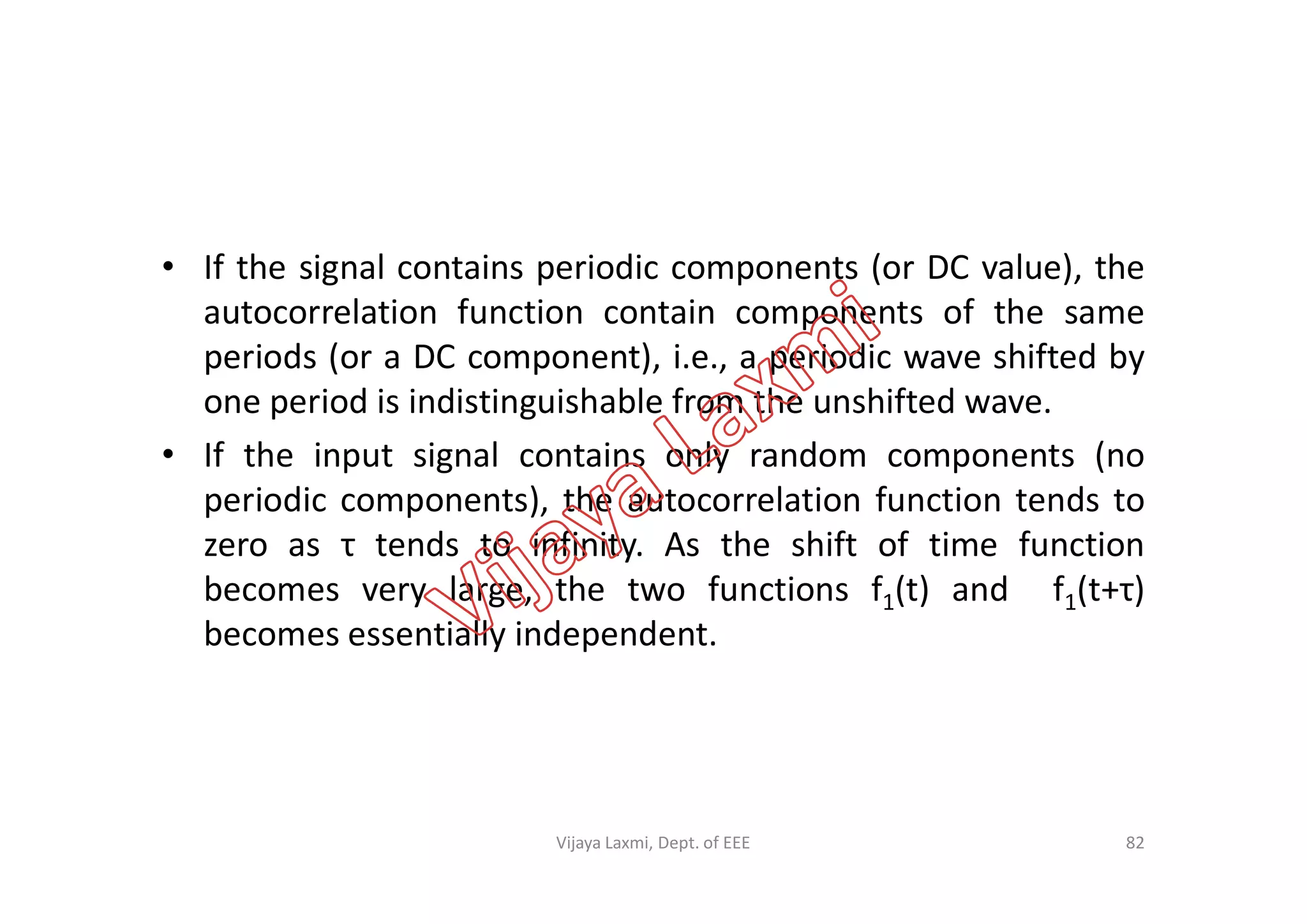 • If the signal contains periodic components (or DC value), the
autocorrelation function contain components of the same
periods (or a DC component), i.e., a periodic wave shifted by
one period is indistinguishable from the unshifted wave.
• If the input signal contains only random components (no• If the input signal contains only random components (no
periodic components), the autocorrelation function tends to
zero as τ tends to infinity. As the shift of time function
becomes very large, the two functions f1(t) and f1(t+τ)
becomes essentially independent.
82Vijaya Laxmi, Dept. of EEE
 