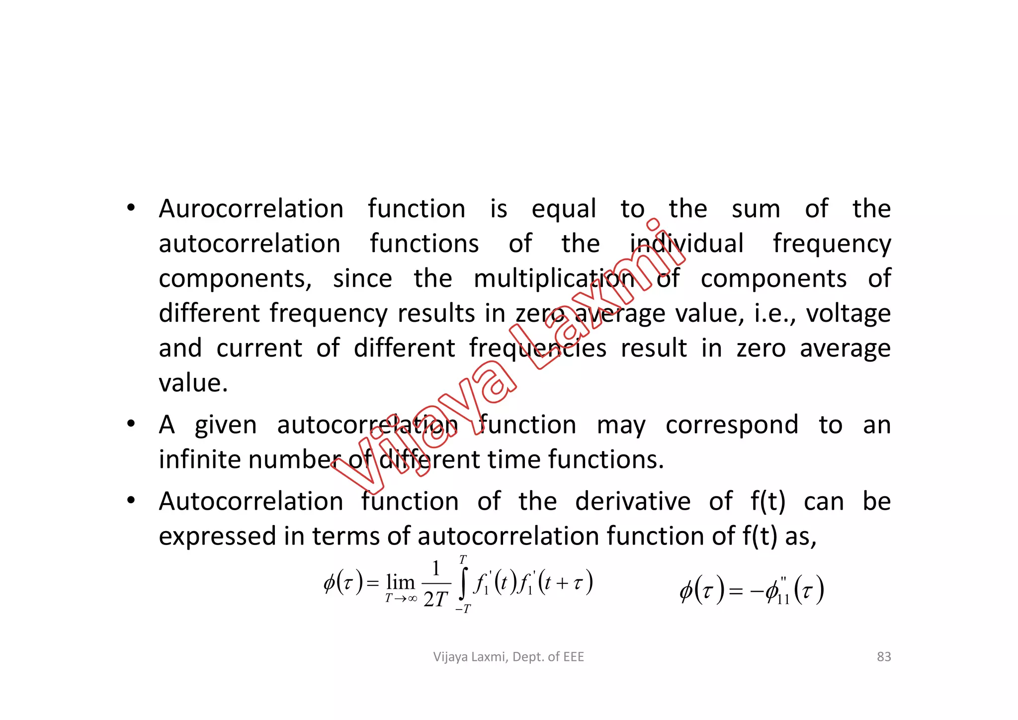 • Aurocorrelation function is equal to the sum of the
autocorrelation functions of the individual frequency
components, since the multiplication of components of
different frequency results in zero average value, i.e., voltage
and current of different frequencies result in zero averageand current of different frequencies result in zero average
value.
• A given autocorrelation function may correspond to an
infinite number of different time functions.
• Autocorrelation function of the derivative of f(t) can be
expressed in terms of autocorrelation function of f(t) as,
     


T
T
T
tftf
T
 '
1
'
1
2
1
lim
83
    ''
11
Vijaya Laxmi, Dept. of EEE
 