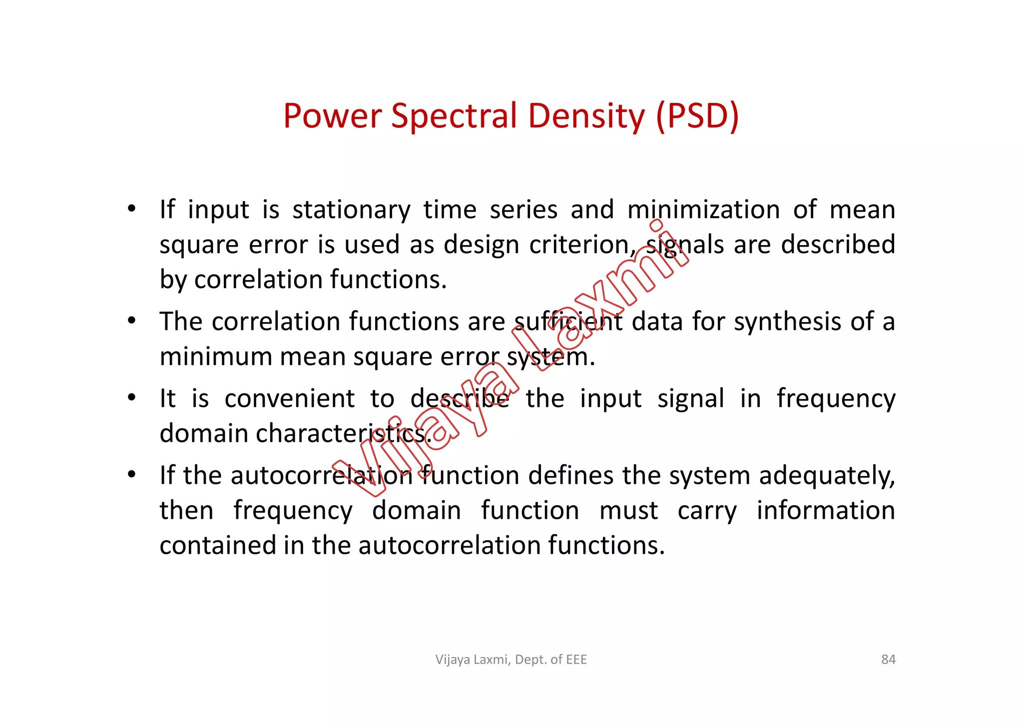 Power Spectral Density (PSD)
• If input is stationary time series and minimization of mean
square error is used as design criterion, signals are described
by correlation functions.
• The correlation functions are sufficient data for synthesis of a
minimum mean square error system.minimum mean square error system.
• It is convenient to describe the input signal in frequency
domain characteristics.
• If the autocorrelation function defines the system adequately,
then frequency domain function must carry information
contained in the autocorrelation functions.
84Vijaya Laxmi, Dept. of EEE
 