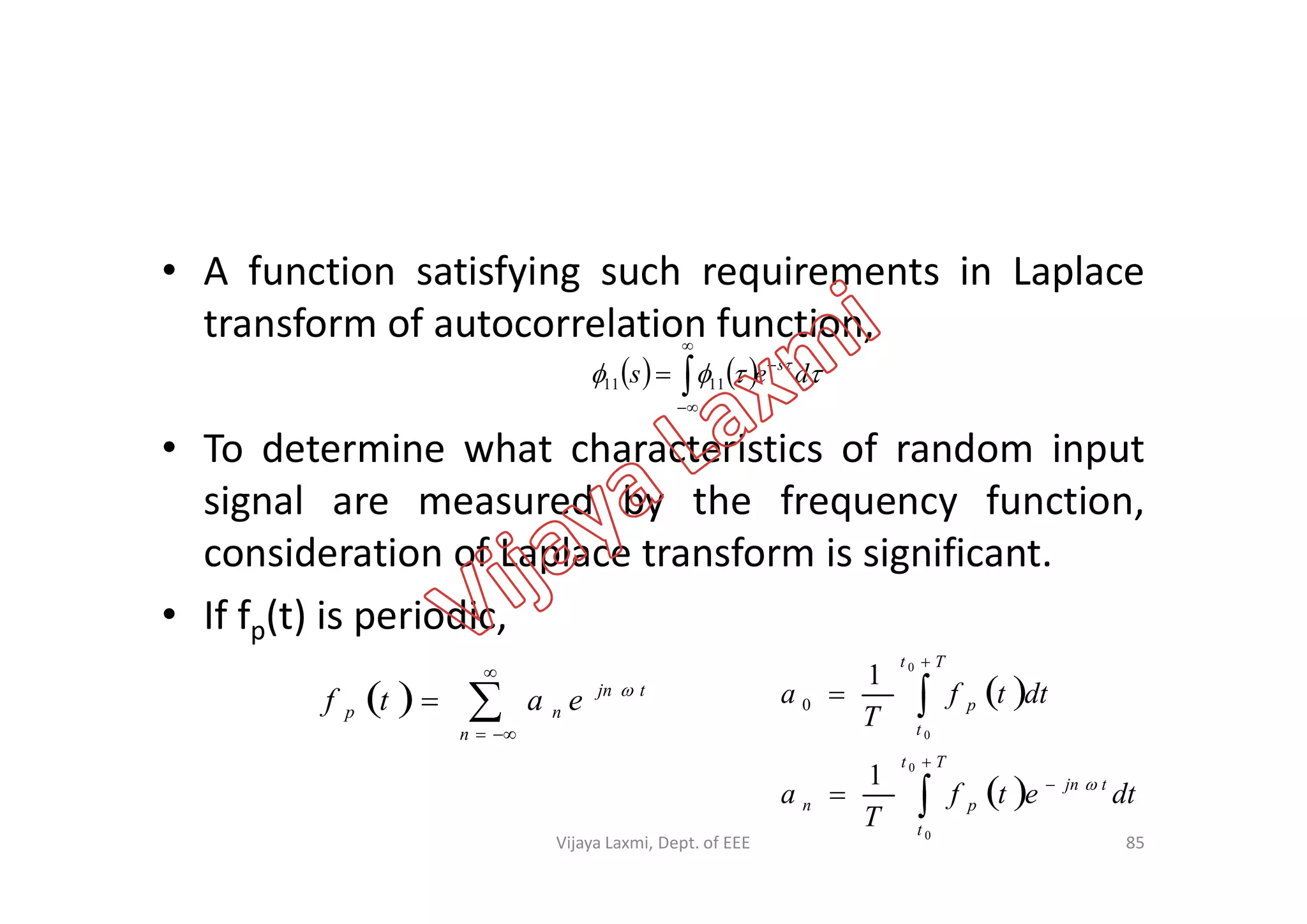 • A function satisfying such requirements in Laplace
transform of autocorrelation function,
• To determine what characteristics of random input
     
des s


 1111
• To determine what characteristics of random input
signal are measured by the frequency function,
consideration of Laplace transform is significant.
• If fp(t) is periodic,
  



n
tjn
np eatf 
85
 
 






Tt
t
tjn
pn
Tt
t
p
dtetf
T
a
dttf
T
a
0
0
0
0
1
1
0

Vijaya Laxmi, Dept. of EEE
 