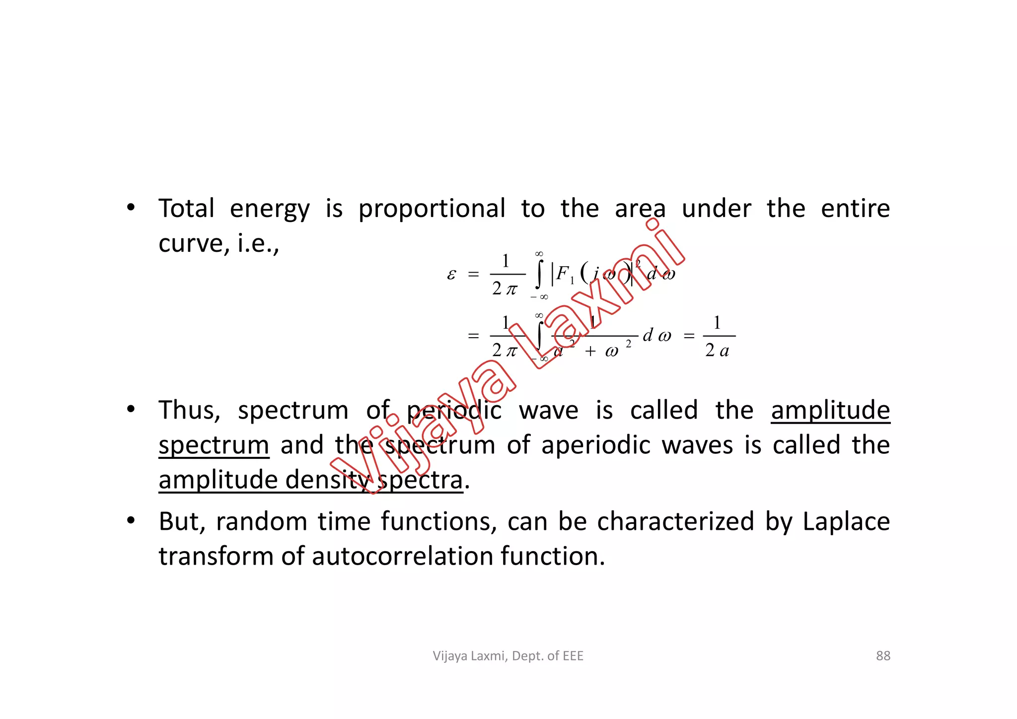 • Total energy is proportional to the area under the entire
curve, i.e.,
 










a
d
a
djF
2
11
2
1
2
1
22
2
1





• Thus, spectrum of periodic wave is called the amplitude
spectrum and the spectrum of aperiodic waves is called the
amplitude density spectra.
• But, random time functions, can be characterized by Laplace
transform of autocorrelation function.

 aa 22 
88Vijaya Laxmi, Dept. of EEE
 