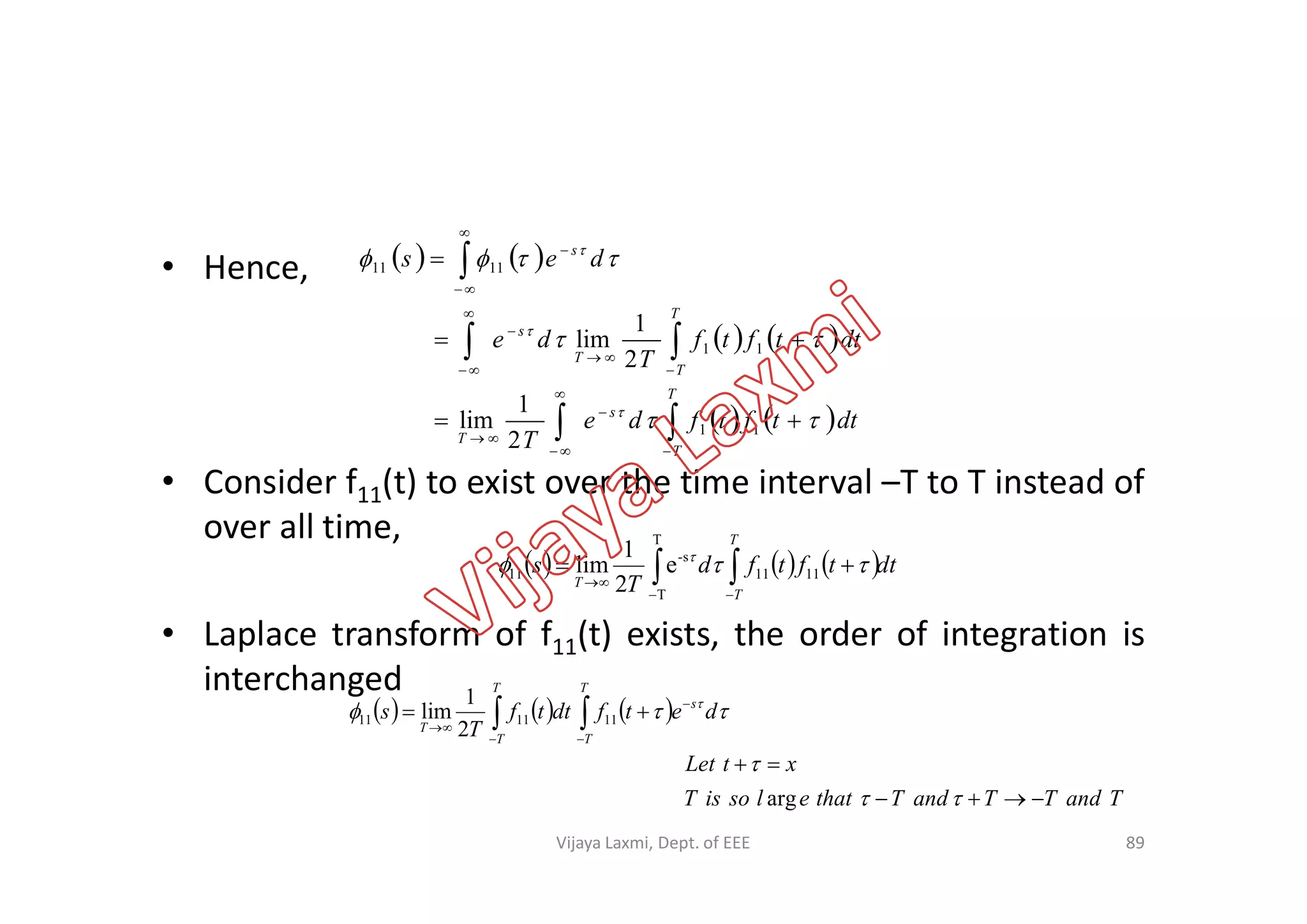 • Hence,
• Consider f (t) to exist over the time interval –T to T instead of
   
   
   dttftfde
T
dttftf
T
de
des
T
T
s
T
T
T
T
s
s

























11
11
1111
2
1
lim
2
1
lim
• Consider f11(t) to exist over the time interval –T to T instead of
over all time,
• Laplace transform of f11(t) exists, the order of integration is
interchanged
     dttftfd
T
s
T
T
T  

  
1111
T
T
s-
11 e
2
1
lim
      




T
T
s
T
T
T
detfdttf
T
s  
111111
2
1
lim
89
TandTTandTthatelsoisT
xtLet




arg
Vijaya Laxmi, Dept. of EEE
 
