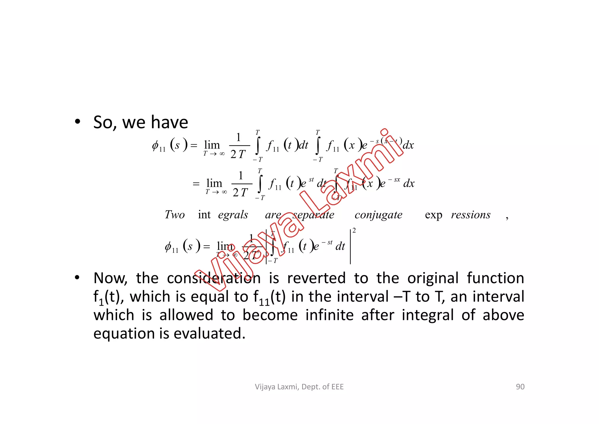• So, we have
       
   











T
T
sx
T
T
st
T
T
T
txs
T
T
T
dxexfdtetf
T
dxexfdttf
T
s
1111
111111
2
1
lim
2
1
lim
,expint ressionsconjugateseparateareegralsTwo
• Now, the consideration is reverted to the original function
f1(t), which is equal to f11(t) in the interval –T to T, an interval
which is allowed to become infinite after integral of above
equation is evaluated.
90
   
2
1111
2
1
lim
,expint




T
T
st
T
dtetf
T
s
ressionsconjugateseparateareegralsTwo

Vijaya Laxmi, Dept. of EEE
 