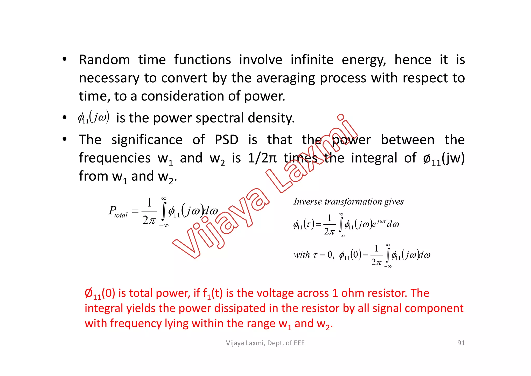 • Random time functions involve infinite energy, hence it is
necessary to convert by the averaging process with respect to
time, to a consideration of power.
• is the power spectral density.
• The significance of PSD is that the power between the
frequencies w1 and w2 is 1/2π times the integral of ø11(jw)
from w1 and w2.
  j11
  

djPtotal 


 11
2
1
Ø11(0) is total power, if f1(t) is the voltage across 1 ohm resistor. The
integral yields the power dissipated in the resistor by all signal component
with frequency lying within the range w1 and w2.
91
   
    




 
djwith
dej
givestiontransformaInverse
j








1111
1111
2
1
0,0
2
1
Vijaya Laxmi, Dept. of EEE
 