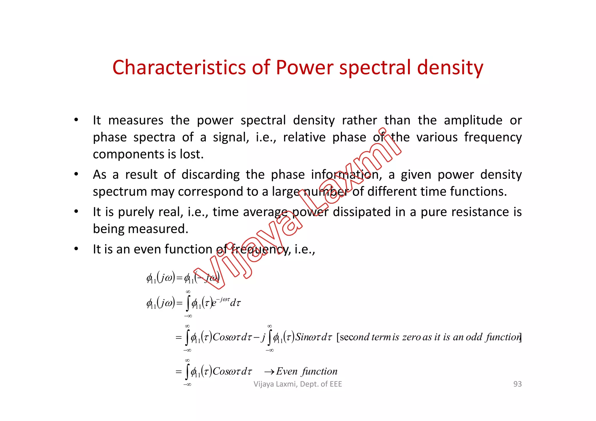 Characteristics of Power spectral density
• It measures the power spectral density rather than the amplitude or
phase spectra of a signal, i.e., relative phase of the various frequency
components is lost.
• As a result of discarding the phase information, a given power density
spectrum may correspond to a large number of different time functions.
• It is purely real, i.e., time average power dissipated in a pure resistance is• It is purely real, i.e., time average power dissipated in a pure resistance is
being measured.
• It is an even function of frequency, i.e.,
   
   
   
  functionEvendCos
functionoddanisitaszeroistermonddSinjdCos
dej
jj
j





















11
1111
1111
1111
][sec
93Vijaya Laxmi, Dept. of EEE
 