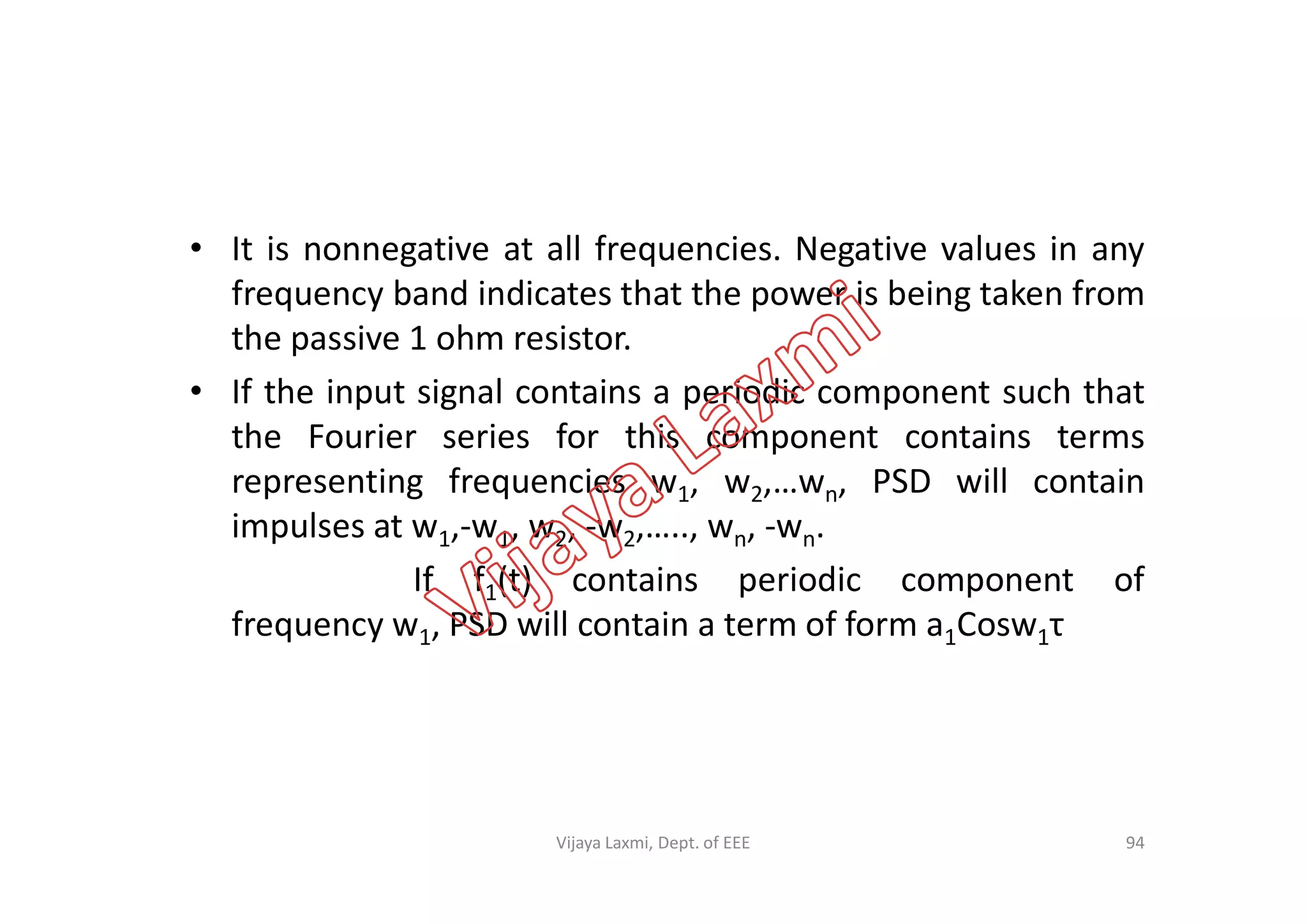 • It is nonnegative at all frequencies. Negative values in any
frequency band indicates that the power is being taken from
the passive 1 ohm resistor.
• If the input signal contains a periodic component such that
the Fourier series for this component contains terms
representing frequencies w , w ,…w , PSD will containrepresenting frequencies w1, w2,…wn, PSD will contain
impulses at w1,-w1, w2, -w2,….., wn, -wn.
If f1(t) contains periodic component of
frequency w1, PSD will contain a term of form a1Cosw1τ
94Vijaya Laxmi, Dept. of EEE
 