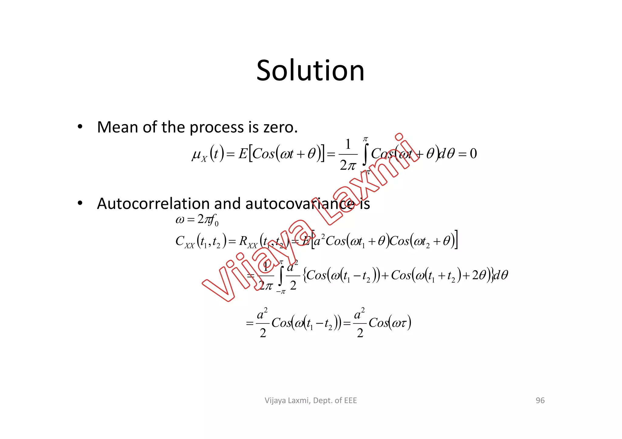 Solution
• Mean of the process is zero.
• Autocorrelation and autocovariance is
  02 f
       0
2
1
 





dtCostCosEtX
        



21
2
2121
0
,,
2
tCostCosaEttRttC
f
XXXX
96
       



dttCosttCos
a

 2
22
1
2121
2
     Cos
a
ttCos
a
22
2
21
2

Vijaya Laxmi, Dept. of EEE
 