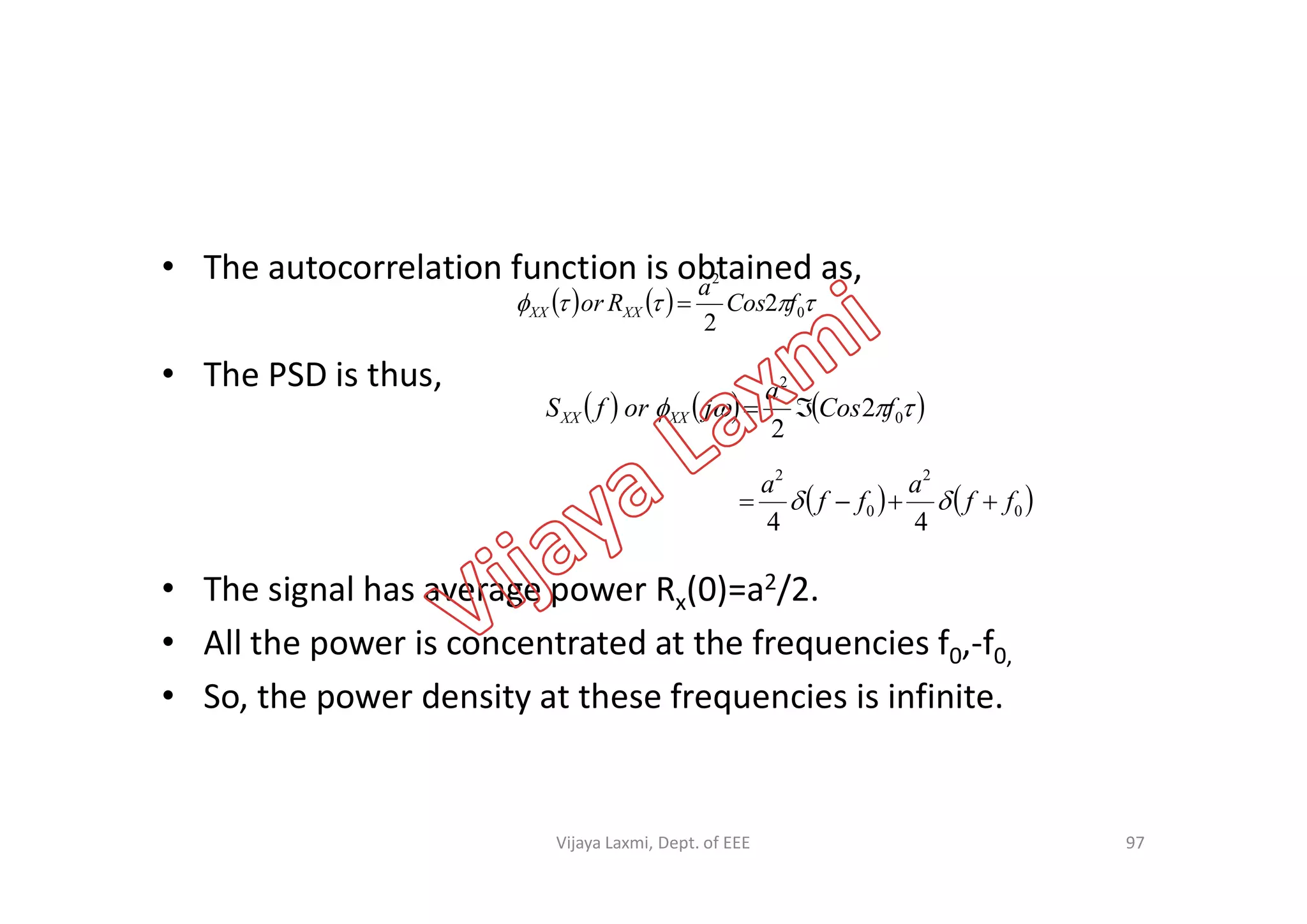 • The autocorrelation function is obtained as,
• The PSD is thus,
     0
2
2
2
fCos
a
Ror XXXX 
      0
2
2
2
fCos
a
jorfS XXXX 
• The signal has average power Rx(0)=a2/2.
• All the power is concentrated at the frequencies f0,-f0,
• So, the power density at these frequencies is infinite.
97
   0
2
0
2
44
ff
a
ff
a
 
Vijaya Laxmi, Dept. of EEE
 