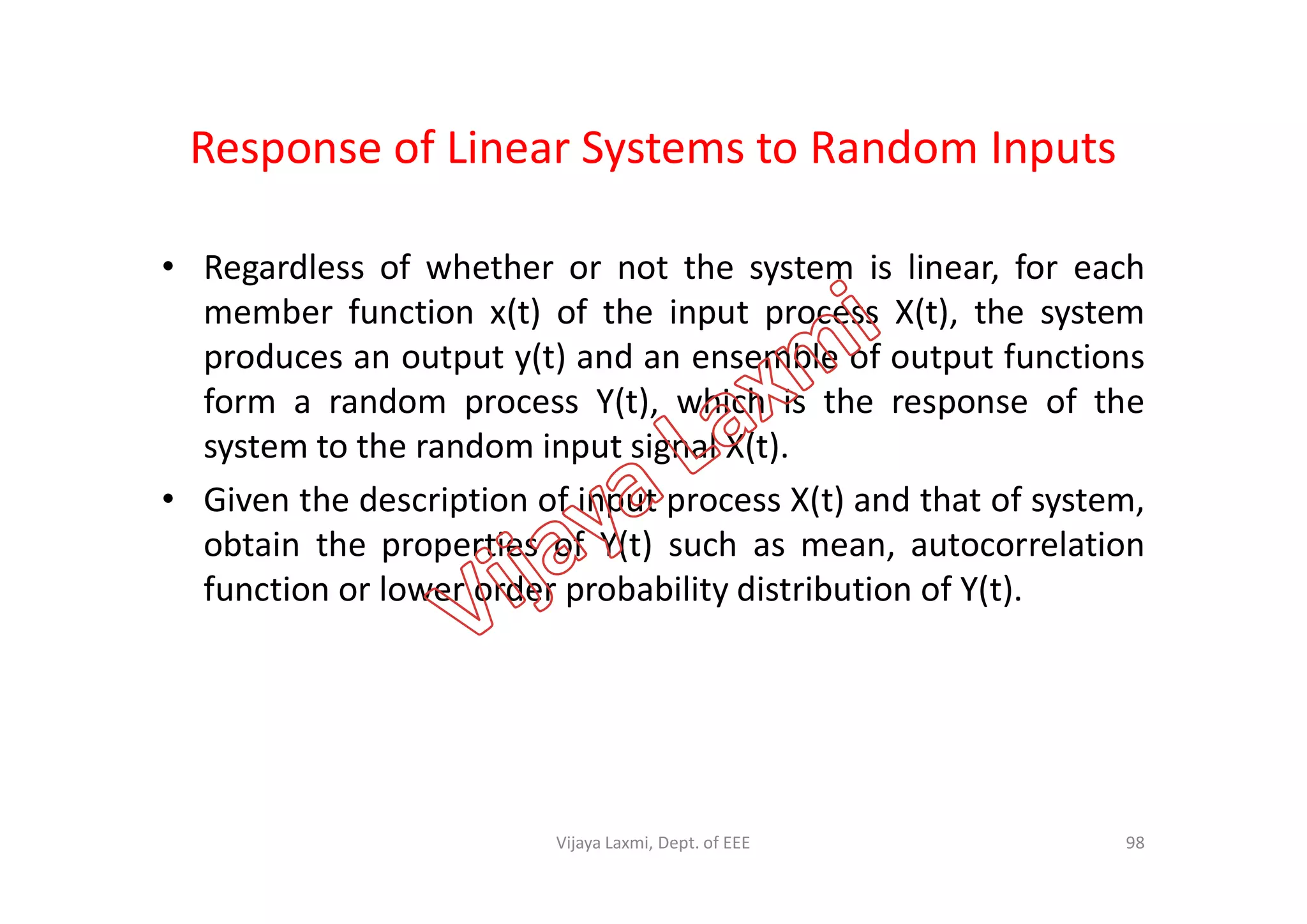 Response of Linear Systems to Random Inputs
• Regardless of whether or not the system is linear, for each
member function x(t) of the input process X(t), the system
produces an output y(t) and an ensemble of output functions
form a random process Y(t), which is the response of the
system to the random input signal X(t).system to the random input signal X(t).
• Given the description of input process X(t) and that of system,
obtain the properties of Y(t) such as mean, autocorrelation
function or lower order probability distribution of Y(t).
98Vijaya Laxmi, Dept. of EEE
 
