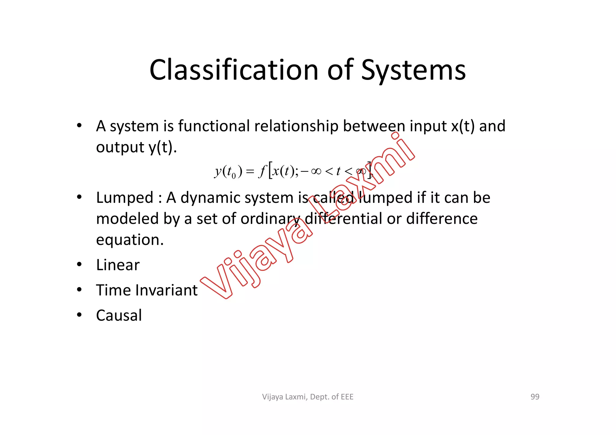 Classification of Systems
• A system is functional relationship between input x(t) and
output y(t).
• Lumped : A dynamic system is called lumped if it can be
modeled by a set of ordinary differential or difference
 ,);()( 0  ttxfty
modeled by a set of ordinary differential or difference
equation.
• Linear
• Time Invariant
• Causal
99Vijaya Laxmi, Dept. of EEE
 