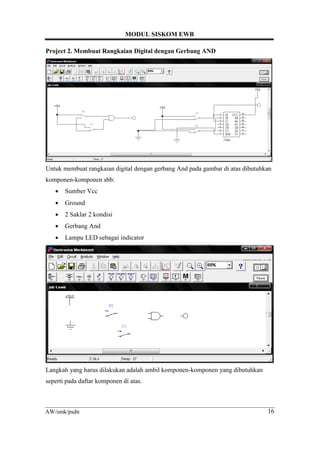 MODUL SISKOM EWB
16AW/smk/psdn
Project 2. Membuat Rangkaian Digital dengan Gerbang AND
Untuk membuat rangkaian digital dengan gerbang And pada gambar di atas dibutuhkan
komponen-komponen sbb:
• Sumber Vcc
• Ground
• 2 Saklar 2 kondisi
• Gerbang And
• Lampu LED sebagai indicator
Langkah yang harus dilakukan adalah ambil komponen-komponen yang dibutuhkan
seperti pada daftar komponen di atas.
 