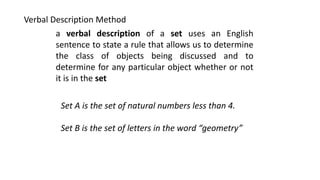 Verbal Description Method
a verbal description of a set uses an English
sentence to state a rule that allows us to determine
the class of objects being discussed and to
determine for any particular object whether or not
it is in the set
Set A is the set of natural numbers less than 4.
Set B is the set of letters in the word “geometry”
 