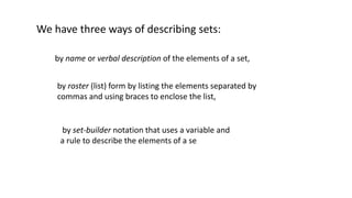 We have three ways of describing sets:
by name or verbal description of the elements of a set,
by roster (list) form by listing the elements separated by
commas and using braces to enclose the list,
by set-builder notation that uses a variable and
a rule to describe the elements of a se
 