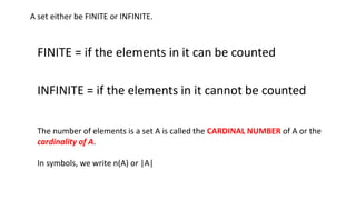 A set either be FINITE or INFINITE.
FINITE = if the elements in it can be counted
INFINITE = if the elements in it cannot be counted
The number of elements is a set A is called the CARDINAL NUMBER of A or the
cardinality of A.
In symbols, we write n(A) or |A|
 