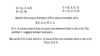 A = {1, 2, 3,4}
B = {2, 4}
C = {2, 3, 5, 7}
D = {1, 2, 3, 4}
Notice that every member of B is also a member of A.
B ⊆ 𝐴 𝑜𝑟 𝐵 ⊂ 𝐴
𝐵 ⊂ 𝐴 means that A has at least one element that is not in B. The
symbol ⊂ suggest proper inclusion.
We write D ⊆ A but not D ⊂ 𝐴 since A has no member that is not in D.
Thus, D ⊄ A
 
