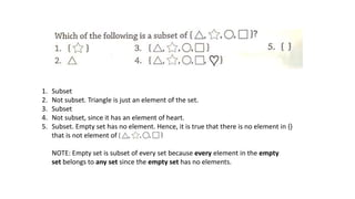 1. Subset
2. Not subset. Triangle is just an element of the set.
3. Subset
4. Not subset, since it has an element of heart.
5. Subset. Empty set has no element. Hence, it is true that there is no element in {}
that is not element of
NOTE: Empty set is subset of every set because every element in the empty
set belongs to any set since the empty set has no elements.
 